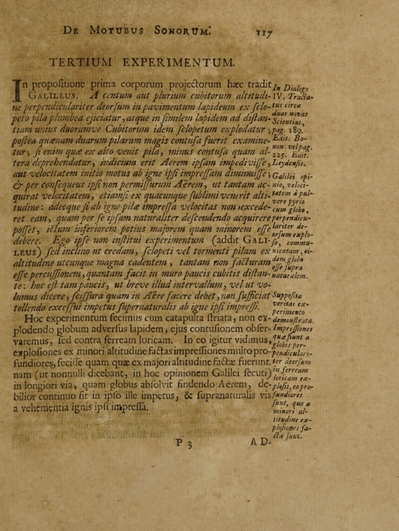 De Motubus Sonorum! tip TERTIUM EXPERIMENTUM. ’n propofìtione prima corporum projectorum haec tradit^ Diaj Galileo^. A centum aut plurium cubitorum ait it udi* IV. Traha* ne perpendi'culariter deorfum in pavimentum lapideum ex filo- ufic,rca peto pila plumbea ejiciatur, ai que in fimilem lapidem ad diftan* tiamunius duommve Cubitorum idem felopetum explodatur 5 pag. 189.’ poflea au cenam duarum pilarum ma?is contufa fuerit examine-Edif‘ tur % fi eram qu£ ex alto vemt pila, minus contufa quam al-lls ter a deprehendatur, indicium erit Aerem ipfam impediviffe, Leydenjis. aut velocitatem initio motus ab igne ipfi imprefjam aìmimuffe j Galilei opi* <£r per confequeus ipfi non permifJurum Aerem, ut tantam ac* #«, veloci* quirat velocitatem, etiamfi ex quacunque fublimi venerit alti*utcm *Pul~ tudine : adecque fi ab igne pilee impreffa velocitas non texcede- ^giobo, ret eam> quam per fe ipfam naturaliter defeendendo acquirere perpendicu- pojfety Alum inferiorem potius majorem quam minorem effelJrlUr de~ debere. Ego ipfe non inflitui experimentum (addit Gh li- i,eu$) fed inclino ut credam, felopeti vel tormenti pilam ex scatam, altitudine utcunque magna cadentem , tantam non fa Auram effe percujfonem , quantam facit in muro paucis cubitis diftan* naturalem, te : 'hoc eft tam paucis 3 ut breve illud intervallum , vel ut vo¬ lumus dicere i fciffura quam in Aere facere debet gnon fujfciat Suppofua tollendo exceffui impetus fupernaturalis ab igne ipfi impreffi, Hoc experimentum fecimus cum catapulta ftriata, non tl-detnonfirata. plodendo globum adverfus lapidem, ejus contufionem obfbr- impregìone* varemus, fed contra ferream loricam. In eo igitur vidimus, explofiones ex minori altitudinefaftasimpreiilonesmuitopro-^^v^w- fundioresj fecifie quam quae ex majori altitudine fadfce fuerunt.'/' deorfum nam (ut nonnulli dicebant, in hoc opinionem Galilei fecu in longiori via, quam globus abfolvit findendo Aerem, de-pkfls^e0pr(^ bilior continuo fit in iplo ille impetus, 6c fupranaturalis vis fidiores a vehementia ignis ipfi impreflà, ùtudine ex- p lofio» es fa* ■ * i- Pj AD-'&M