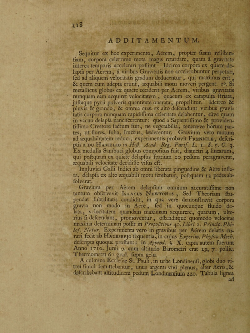 xiS ADDITAMENTUM. Sequitur ex hoc experimento, Aerem, propter fuam refifteri- tiam, corpora celerrime mota magis retardare, quam à gravitate interea temporis accelerari poflimt Idcirco corpora ex quiete de- lapfà per Aèrem, a viribus Gravitatis non accelerabuntur perpetuo, lèd ad aliquem velocitatis gradum deducentur , qui maximus erit, St quem cum adepta erunt, aequabili motu moveri pergent. 2°. Si metallicus globus ex quiete ceciderit per Aerem, viribus gravitatis * nunquam eam acquiret velocitatem , quacum ex catapulta ftriata, juftaquc pyrii pulveris quantitate onerata, p.ropellitur. Idcirco Sc pluvia St grando, St omnia quae ex alto defeendunt viribus gravi¬ tatis corpora nunquam rapidimma celeritate delabentur, eàve quam in vacuo delapla nancifcerentur : quod a Sapientiflimo St providen- tiflimo Creatore fadhim fuit, ne vegetabilia, teneraeve horum par¬ tes , ut flores, folia, frudtus, laederentur. Gravium vero motum ad aequabilitatem reduci, experimentis probavit Frenicle, deferi- ptis a du Hamelio in Hifi. Acad. Reg. Parif. L. i. S. f. C. 3. Ex medulla Sambuci globus compofitus fuit, diametri 4 linearum, qui poftquam ex quiete delapfus fpatium 20 pedum peragraverat, aequabili velocitate decidifie vifus eft. Ingluvies Galli Indici ab omni liberata pinguedine St Aere infla¬ ta, delapfa ex alto aequabili motu ferebatur, poftquam 12 pedes ab- folverat. Gravium per Aerem delapfum omnium accuratiflime non tantum obfervavit Is a acus Newtonus , Sed Theoriam ftu- pendae fubtilitatis condidit, in qua vere demonftravit corpora gravia non modo in Aere, fed in quocunque fluido de¬ lata, velocitatem quandam maximam acquirere, quacum, ulte¬ rius ft defeendant, promoventur, oftenditque quomodo velocitas maxima determinari poflit in Propoftione 40. Libri 2. Princip.Phi- lojNetur. Experimenta vero in gravibus per Aerem delatis cu¬ rari fecit ab Hauksbfjo fequentia,in cujus Experim. Phy fico Mech. deferipta quoque proftant : in Append. V X. capta autem fuerunt Anno 1710. Junii 9. cum altitudo Barometri erat 2p, 7. pollic. Thermometri 60 grad. fupra gelu. A culmine Ecclefiae St. Pauli,in urbe Londinenfi,globi duo vi¬ trei flmul demittebantur, unus argenti vivi plenus, alter Aeris,Sc defcnbvbant altitudinem pedum iJondtnenflum 220. Tabula lignea ad