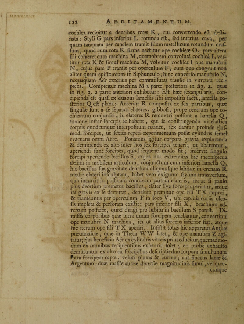 cochlea recipitur a dentibus rotae K , cui convertendo e (I delti- nata : Styli G pars inferior L rotunda eft, fed interius cava, per quam tanquam per canalem tranfit filum metallicum rotundum craf- fum, quod cum rota K firme ne&itur ope cochleae O, pars altem fili cohaeret cum machina M,quamobrem convoluta cochlea I, ver¬ titur rota K & fimul machina M, volvitur cochlea I ope manubrii N, cujus pars P tranfit per operculum F, cum quo congruit non aliter quam epiftomium in Siphunculo ; hinc converfo manubrio N, nequaquam Aer exterius per commifluras tranfit in vitreum reci¬ piens. Confpicitur machina M a parte pofteriori in fig. a. quas m fig. 3. a parte anteriori exhibetur: Eft haec fexangularis, con¬ cipienda eft quafi ex duabus lamellis fibi impolitis fa£hi j lamella po- fterior Qeft plana: Anterior R compofita ex lex partibus , quae lingulae flint a fe feparati elateres, gibbofi, prope centrum ope co¬ chlearum conjundti, hi elateres R removeri poliunt a lamella Q^, tumque inftar forcipis fe habent , qui fe conftringendo vi elaftica corpus quodcunque interpofitum retinet, fex dantur proinde ejufi modi forcipes, ut fexies repeti experimentum poffit cylindris lemel evacuatis omni Aere. Ponamus igitur corpora gravia exploranda &: demittenda ex alto inter hos lex forcipes teneri ^ ut liberentur , aperiendi funt forcipes, quod lequenti modo fit ; infervit fingulo forcipi aperiendo bacillus S, cujus una extremitas hic inconlpicua definit in mobilem articulum, conjun&um cum inferiori lamella Q, hic bacillus fua gravitate deorlum aliquoufque labitur in crenam R medio elateri infculptam, habet vero exiguum ftylum transverfum, quo incurrit in pofticam concavam partem elateris, ita ut fi paulo plus deorfum prematur bacillus, elater live forceps aperiatur, atque ita gravia ex le demittat, deorfum premitur ope fili T X cuprei , & tranfeuntis per operculum F in loco V, ubi capfula coriis oleo- fis impleta 8t perforata exiftit: pars inferior fili X, brachium ad¬ nexum polfidet, quod dirigi pro lubitu in bacillum S poteft. Di- milfis corporibus quae intra unum forcipem tenebantur,convertitur ope manubrii N machina , ita ut alius forceps inferior fiat, atque hic iterum ope fili T X aperiri. Infiftit totus hic apparatus Antliae pneumaticae , quae in Theca W W latet, & ope manubrii Z agi- tatur^ejus beneficio Aer ex cylindris vitreis prius educitur,quemadmo-. dum ex omnibus recipientibus exhauriri lolet ; eo probe exhaufto demittuntur ex alto ex forcipibus deferiptis duo corpora fimul unum Ihtra forcipem capta , veluti pluma Sc aurum ; aut floccus lanx & Argentum : dux mafix aurex diverlx magnitudinis fimul,vel quan¬ tunque