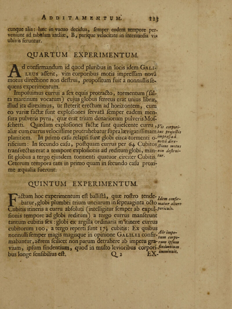 cunque alia : hxc in vacuo decidua, fèmper eodem tempore per¬ veniunt ad tabnlam antlia, B, parique velocitate in intermedia via ubivis feruntur. QUARTUM EXPERIMENTUM. Ad confirmandum id quod pluribus in locis idem Gali- leus aderir, vim corporibus motis impreflam novà motus direzione non definii, propofitum fuit a nonnullis fe- quens experimentum. Impofuimus currui a fex equis protra&o, tormentum (fal- ta martinum vocatum) cujus globus ferreus erat unius libra, illud ita direximus, ut fteterit ere&um ad horizontem, cum eo variae fadbc funt explofiones fervati fèmper eadem men- fura pulveris pyrii, quas erat trium denariorum pulverisMofi fchetti. Quaedam explofiones fa&ae funt quiescente curru corport. aliae cum currus veloci fiime protrahebatur fupra laevigatifiimami’#/ projetiis planitiem. In primo cafu relapfi fiunt globi circa tormenti rificium: In fecundo cafiu, poftquam currus per 64 Cubitos t^otus tranfve&us erat a tempore explofionis ad reditum globi, man-»«« definii- fit globus a tergo ejusdem tormenti quatuor circiter Cubitis.tltr- Ceterum tempora tam in primo quam in fecundo cafu proxi¬ me aequalia fuerunt. QUINTUM EXPERIMENTUM. < Fa&um hoc experimentum efi ballifta, quae roftro tende- ldeyn con^r_ batur,globi plumbei trium unciarum infeptuaginta o&omatur altero Cubitis itineris a curru abfoluti (intelligitur femper ab expul-f*™#/*. fionis tempore ad globi reditum) a tergo currus manferunt tantum cubitis fex : globi ex argilla ordinaria in#itinerc currus cubitorum 100, a tergo reperti funt 17^ cubitis: Ex quibus nonnulli femper magis magisque in opinione Galilei confir-^'^‘_ mabantur, aèrem fcilicet non parum aetrahere ab impetu gra-rw» ipfum vium, ipfum findentium, quod in multo levioribus corpori-/*^'*** bus longe fenfibilius eft. Q^ 2 \