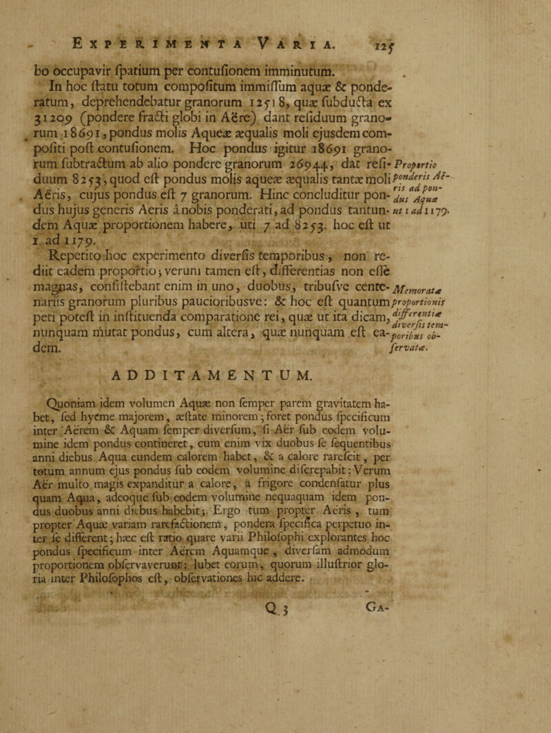 bo occupavir fpatium per contufionem imminutum. In hoc ftatu totum compofitum immiftum aqux & ponde¬ ratum, deprehendebatur granorum 12718, quse fubdu&a ex 31209 (pondere fradti globi in Aere) dant refiduum grano- . rum 18 691, pondus molis Aqueae sequalis moli ejusdem com- pofiti poh: contufionem. Hoc pondus igitur 18691 grano¬ rum fubtra&um ab alio pondere granorum 26944, dat refi •Prof ruo duum 8 2 5-3, quod eft pondus molis aquese aqualis tantae moli Aeris, cujus pondus eft 7 granorum. Hinc concluditur pon-^/w^T dus hujus generis Aeris ànobis ponderati,ad pondus tantun* ut 1 adi 179. dem Aquae proportionem habere, uti 7 ad 825-3. h°c ej^ llt 1 ad 1179. Rcpetito hoc experimento diverfis temporibus, non re¬ diit eadem proportio j verum tamen efi, differentias non efiè magnas, confi fiebant enim in uno, duobus, tribufve cente- Memorata nariis granorum pluribus paucioribusve: & hoc eft quantum/^/w^w/x peti poteft in inftituenda comparatione rei, quse ut ita dicam,djffere,3tI* nunquam niutat pondus, cum altera, quae nunquam eft ea-p^ilus ob- dem. fervat*. ADDITAMENTUM. Quoniam idem volumen Aquae non femper parem gravitatem ha¬ bet, fed hyCme majorem, sellate minorem ; foret pondus fpecificum inter Aerem & Aquam lèmper diverfum, fi Aèr lub eodem volu¬ mine idem pondus contineret, cum enim vix duobus ft fequentibus anni diebus Aqua eundem calorem habet, Se a calore rarefeit, per totum annum ejus pondus fub eodem volumine diferepabit: Verum Aèr multo magis expanditur a calore, a frigore condenfatur plus quam Aqua, adeoque fub eodem volumine nequaquam idem pon¬ dus duobus anni diebus habebit j Ergo tum propter Aeris , tum propter Aquae variam rarcfadtionem, pondera fpecifica perpetuo in¬ ter fe difterent ; haec eft ratio quare varii Philofophi explorantes hoc pondus fpecificum inter Aerem Aquamque , diverfam admodum proportionem obfervaverunt: lubet eorum, quorum illuftrior glo¬ ria inter Philofophos eft, obfervationes hic addere. Q 3 CrA-