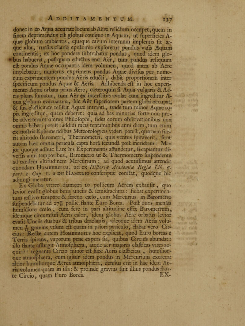 \ * ^ ^ ^ * donec in eo Aqua accurate locum ab Aere relictum occupet, quem in finem deprimendus eft globus eoufque-in Aquam, ut fuperfìcies A- quae globum ambientis, ejusque cavum internum implentis fit se¬ que alta, rurfus claufo epiftomio exploretur pondus vafis Aquam continentis j ex hoc pondere fubtrahatur pondus, quod idem glo- • bus habuerat, poftquam eduótus erat Aer,, tum pondus reliquum eft pondus Aquae occupantis idem volumen, quod antea ab Aere implebatur; numerus exprimens pondus Aquae divifus per nume¬ rum exprimentem pondus Aeris eduóti, dabit proportionem inter fpecificum pondus Aquae 8c Aeris. Adhibenda eft in hoc experi¬ mento Aqua orbata prius Aere, caeteroquin fi Aqua vulgaris & Ae¬ ris plena fumatur, tum Aèr ex interftitiis avolat cum ingreditur A- qua globum evacuatum, hic Aer fuperiorem partem globi occupat, fua elafticitate refiftit Aquae intranti, unde tum minor Aquae co¬ pia ingreditur, quam deberet : quia ad has minutias forte non pro¬ be adverterunt omnes Philofophi, fides eorum obfèrvationibus non omnis haberi poteft:addidi meis tentaminibus anni diem,tum enim ex noftris Ephemeridibus Meteorologicis videri poteft, quae nam fuc-' rit altitudo Barometri, Thermometri, quis ventus fpiraverit, funt autem haec omnia pericula capta hora fecunda poft meridiem : Ma¬ jor quoque adhuc Lux his Experimentis aftundetur, fi capiantur di- verfis anni temporibus. Barometro ut Sc Thermo metro fufpendente ad eandem altitudinem Mercurium : ad quod acutifiimus attendit quondam Hombergius, uti ex Hijìor'ne Academia Regia Lib. f. ■part. 2. Cap. r. a du Hame lio confcriptae conftat, quodque hic adjungi meretur. Ex Globo vitreo diametri 20 pollicum Aerem exhaufit, quo levior evafit globus binis unciis femidrachma : fiebat experimen¬ tum aeftivo tempore & fereno caelo,cum Mercurius, in Barometro fufpendebatur ad 27^ pollic. flante Euro Borea. Poft duos menfes humidiore coelo , cum fere in pari altitudine efl'et Barometrum, idemque circumfufi Aeris calor, idem globus Aere orbatus levior evafit Unciis duabus 8c tribus drachmis, adeoque idem Aeris volu¬ men /T gravius.vifum eft quam in priori periculo, flabat vero Cir¬ cius : Redfce autem Hombergius hoc explicat, quod Euro boreas e Terris Ipirans, vaporum pene expers fit, quibus Circius abundat: illo flante aflurgit Atmofphaera, atque aer majores elafticas vires ac¬ quirit: regnante Circio minor eft haec Aeris elafticitas , humilior- que atmofphaera, cum igitur idem pondus in Mercurium exerceat altior humiliorque Aerea atmofphaera, denfius erit in hac idem Ae¬ ris volumen quam in illa: & proinde gravius fuit illius pondus flan¬ te Circio, quam Euro Borea. EX-