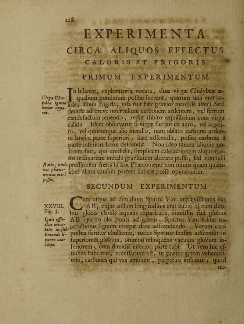 X2S EXPERIMENTA CIRCA ALIQUOS EFFECTUS CALORIS ET FRIGORIS. PRIMUM EXPERIMENTUM. In bilance, exploratoria vocata, duae virgae Chalybeae ae¬ qualium ponderum pofitae fuerunt, quarum una eratca- levtor 'fmtalida5 ^tcra frigida, vifa fuit haec gravior manfjflè altera:Sed evtor aPPa~ acj breve intervallum carbonem ardentem, vel ferrum candefactum tenendo, irediit fubito aequilibrium cum virga calida. Idem obfèrvatur fi virgae fuerint ex auro, vel argen¬ to, vel quocunque alio metallo, nam oblato carbone arden¬ te lanci a parte fuperiori, haec adfcendit, polito carbone à parte inferiori Lanx defcendit. Non ideo tamen aliquis no- firum fuit, qui credidit, fimplicem calefaCtionem aliquo mo¬ do ordinariam metalli gravitatem alterare polle * led nonnulli Ratio, ««^prefllonem Acris in hoc Phaenomeno non minus quam quam- *meHon Oriri ^et a^iam caufam partem habere polle opinabantur. pojjit. SECUNDUM EXPERIMENTUM. XXVIII. Fig. 3. hnii effe~ £lus mira¬ bitis in fub limando li¬ quore con- clufo. Cum ufque ad dimidium Spiritu Vini imple viflemus vas AB, cujus collum longitudinis erat cubiti i£ cum duo¬ bus globis claufis squalis capacitatis, immiflus fuit globus AB cyatho olei pofiti ad ignem, Spiritus Vini lolitae ra- refaClionis lignum incepit dare adlcendendo. Verum oleo pollea fortiter ebulliente, toties Spiritus fenfim adfcendit in fuperiorem globum, omnino relinquens vacuum globum in¬ feriorem , cum dimidii inferiori parte tubi. Ut vero hic ef- feCtus habeatur, necefiarium eft, ut praeter ignem vehemen¬ tem, carbones qui vas ambiunt, perpetuo inflentur > quod no-