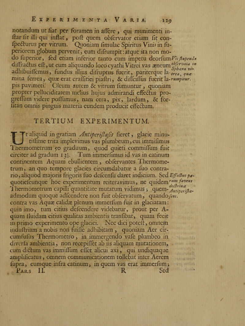 notandum ut fiat per foramen in afière , qui munimenti in- fiar fit illi qui inflat, pofi: quem obfervator etiam fit con- fpe&urus per vitrum. Quoniam fimulac Spiritus Vini* in fu- periorem globum pervenit, eum difrumpit:atque ita non mo¬ do fuperior, led etiam inferior tanto cum impetu deorfum V'uftupend* diftraètus eli,ut cum aliquando loco cyathi Vitrei vas reneumy^™***/* adhibuifièmus, fundus illius difruptus fuerit, pariterque la-trea™u* mina ferrea, quae erat craflitiei piaftri, & dificiflus fuerit Ia-rumpitur, pis pavimeti; Oleum autem Sc vitrum fumuntur , quoniam propter pelluciditatem melius hujus admirandi effe&us pro- grefium videre pofilimus, nam cera, pix, lardum, 6c for¬ ti tan omnis pinguis materia eundem producit eftè&um. TERTIUM EXPERIMENTUM. • * 1 • Ut aliquid in gratiam Antipcrifiafis fieret, glacie minti- tifiime trita implevimus vas plumbeum,cui immifimus Thermometrum graduum, quod quieti commifium fuit circiter ad gradum 13^. Tum immerfimus id vas in catinum continentem Aquam ebullientem, obfervantes Thermome¬ trum, an quo tempore glacies circumdabatur a fuo contra¬ rio, aliquod majoris frigoris fuo defcenfu daret indicium. ScdEffettm pa- quotielcunque hoc experimentum reiteravimus, ne quidem fave*s Thermometrum capilli quantitate mutatum vidimus * quem-Ar.tìpcrijìa- admodum quoque adfcendere non fuit obfervatum, quandofeos. contra vas Aquae calidae plenum immerfum fuit in glaciatam : quin imo, tum citius defeendere videbatur, prout per A- quam fluidam citius qualitas ambientis tranfibat, quam fecit in primo experimento ope glaciei. Nec dici potelt, omnem induftriam a nobis non fuiflè adhibitam , quoniam Aer cir- cumfufus Thermometro, in immergendo vafe plumbeo in divcrla ambientia, non recepiflèt ab iis aliquam mutationem, cum di&um vas immifllim ellèt alicui axi, qui undiquaque amplificatus, omnem communicationem tollebat inter Aerem 1'upra, eumque infra catinum, in quem vas erat immerfum; Pars li. R Sed