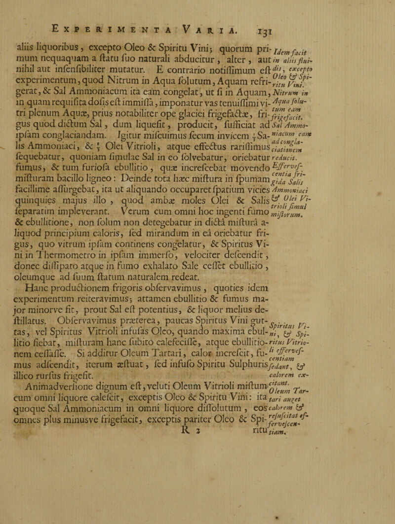 Experime *3* aliis liquoribus , excepto Oleo «Sc Spiritu Vini 5 quorum pri* uemfacit mum nequaquam a flatu fuo naturali abducitur , alter , aut/# alwflui- nihil aut infenfibiliter mutatur. E contrario notifllmum efH> excer*° experimentum,quod Nitrum in Aqua folutum, Aquam refr gerat,& Sal Ammoniacum ita eam congelat, ut fi in Aquam,Nitrum 'in in quam requifìta dofìsefl immilla, imponatur vas tenuiffimi vi- tri plenum Aquae, prius notabiliter ope glaciei frigefa&as, gus quod di&um Sal, dum liquefit, producit, fuificiat ad Sal Ammo- ipfam conglaciandam. Igitur mifcuimus fecum invicem \ Sa- nt^cum! eay* iis Ammoniaci, «Se \ Olei Vitrioli, atque effe&us rariflimus fequebatur, quoniam limulae Sal in eo folvebatur, oriebatur reducit. fumus, Se tum furiofa ebullitio, quae increfcebat movendoEffervef~ mifluram bacillo ligneo : Deinde tota haec miflura in fpumamgidà^iis facillime aflurgebat, ita ut aliquando occuparet fpatium vicies Ammoniaci quinquies majus illo , quod ambas moles Olei & Salis & fip feparatirn impleverant. Verum cum omni hoc ingenti fumomijllntm* & ebullitione, non folum non detegebatur in di£la miflura a- liquod principium caloris, fed mirandum in eà oriebatur fri¬ gus, quo vitrum ipfam continens congelatur, «Sc Spiritus Vi¬ ni in Thermometro in ipfam immerfo, velociter defeendit, donec dilli paco atque in fumo exhalato Sale ceflet ebullitio , oleumque ad fuum flatum naturalem redeat. Hanc produffionem frigoris obfervavimus , quoties idem experimentum reiteravimus 3 attamen ebullitio Sc fumus ma¬ jor minorve fit, prout Sal ed potentius, & liquor melius de- flillatus. Obfervavimus pneterea, paucas Spiritus Vini gut-^, tas, vel Spiritus Vitrioli infufas Oleo, quando maxima ebul-^g litio fiebat, mifluram hanc fnbito calefeciflc, atque ebullitio-ritus Vitrio- nem cefiaffe. Si additur Oleum Tartari, calor increfcit, fu-ltcec£^e^' mus adfcendit, iterum xduat, fed infufo Spiritu Sulphurisy^»^* y calorem ex~ illico rurfus frigefit. Animadverfione dignum efl,veluti Oleum Vitrioli miflum ^^ cum omni liquore calefcit, exceptis Oleo «Sc Spiritu Vini: ita tari an^et quoque Sal Ammoniacum in omni liquore diffolutum , eos calorem & omnes plus minusve frigefacit, exceptis pariter Oleo Spi- 'm R 2 fervelce*- titU tiam*