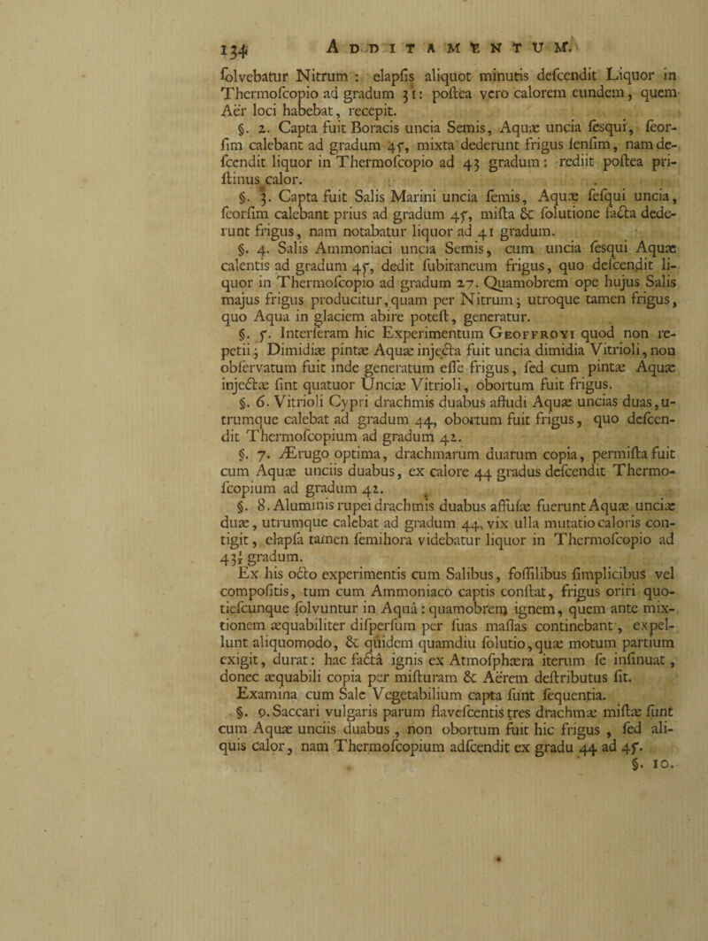 Solvebatur Nitrum : elaplis aliquot minutis defcendit Liquor in Thermofcopio ad gradum 3*1: poftea vero calorem eundem, quem Aer loci habebat, recepit. §. 2. Capta fuit Boracis uncia Semis, Aquae uncia fèsqui, feor- fim calebant ad gradum 45% mixta dederunt frigus lenlim, namde- fccndit liquor in Thermofcopio ad 43 gradum: rediit poftea pri- ftinus calor. §. 3. Capta fuit Salis Marini uncia lemis, Aquae fefqui uncia, Icorfim calebant prius ad gradum 47, milia folutione fadla dede¬ runt frigus, nam notabatur liquor ad 41 gradum. §. 4. Salis Ammoniaci uncia Semis, cum uncia lésqui Aquae calentis ad gradum 45% dedit fubitaneum frigus, quo defcendit li¬ quor in Thermofcopio ad gradum 27. Quamobrem ope hujus Salis majus frigus producitur,quam per Nitrum - utroque tamen frigus, quo Aqua in glaciem abire poteft, generatur. §. 7. Interleram hic Experimentum Geoffroyi quod non re¬ petii ; Dimidias pintas Aquaeinjedta fuit uncia dimidia Vitrioli, non obfervatum fuit inde generatum elle frigus, fed cum pintas Aquas injedtas lint quatuor Uncias Vitrioli, obortum fuit frigus. §. 6. Vitrioli Cypri drachmis duabus alludi Aquas uncias duas,u- trumque calebat ad gradum 44, obortum fuit frigus, quo dclcen- dit Thermofcopium ad gradum 41. §. 7. ^Erugo optima, drachmarum duarum copia, permillafuit cum Aquas unciis duabus, ex calore 44 gradus defcendit Thermo¬ fcopium ad gradum 41. §. 8. Aluminis rupei drachmis duabus affulas fuerunt Aquas uncias duae, utrumque calebat ad gradum 44, vix ulla mutatio caloris con¬ tigit, elapfa tamen femihora videbatur liquor in Thermofcopio ad 43j gradum. Ex his odio experimentis cum Salibus, follilibus limplicibus vel compolitis, tum cum Ammoniaco captis conllat, frigus oriri quo- tiefcunque folvuntur in Aqua : quamobrem ignem, quem ante mix¬ tionem aequabiliter difperfum per fuas maflas continebant, expel¬ lunt aliquomodo, & quidem quamdiu folutio,quae motum partium exigit, durat : hac fadta ignis ex Atmofphcera iterum fe inlinuat, donec aequabili copia per milturam & Aerem dellributus lit. Examina cum Sale Vegetabilium capta flint lèquentia. §. 0. Saccari vulgaris parum flavefeentis tres drachma: millas funt cum Aquae unciis duabus , non obortum fuit hic frigus , fed ali¬ quis calor, nam Thermofcopium adfcendit ex gradu 44 ad 4f. §. 10.