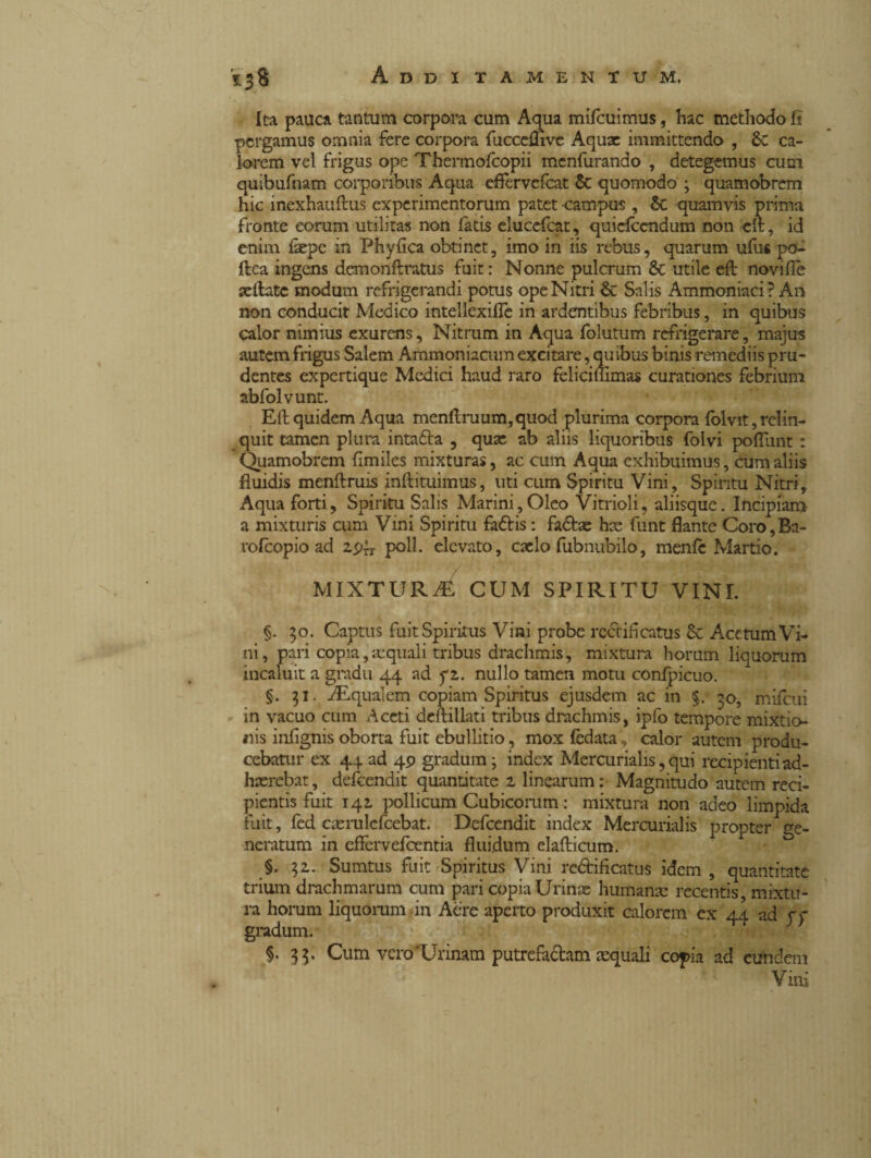 Ita pauca tantum corpora cum Aqua mifcuimtis, hac methodo fi pergamus omnia fere corpora fucceflive Aqux immittendo , Sc ca¬ lorem vel frigus ope Thermofcopii menfurando , detegemus cum quibufnam corporibus Aqua effervefeat & quomodo ; quamobrem hic inexhauftus experimentorum patet campus , Sc quamvis prima fronte eorum utilitas non fatis eluccfcat, quiefiendum non clt, id enim iaepe in Phyfica obtinet, imo in iis rebus, quarum ufus po¬ li ca ingens demonflratus fuit: Nonne pulcrum & utile efl novifle xftatc modum refrigerandi potus ope Nitri & Salis Ammoniaci? An non conducit Medico intellexilTe in ardentibus febribus, in quibus calor nimius exurens. Nitrum in Aqua folutum refrigerare, majus autem frigus Salem Ammoniacum excitare, quibus binis remediis pru¬ dentes expertique Medici haud raro fclicimmas curationes febrium abfolvunt. Eli quidem Aqua menltruum,quod plurima corpora lolvit, relin¬ quit tamen plura intaóla , qux ab aliis liquoribus folvi poliunt : Quamobrem fimiles mixturas, ac cum Aqua exhibuimus, cum aliis fluidis menftruis inftituimus, uti cum Spiritu Vini, Spiritu Nitri, Aqua forti, Spiritu Salis Marini,Oleo Vitrioli, aliisque. Incipiam a mixturis cum Vini Spiritu fadlis : fadlx hae flint flante Coro,Ba- rofeopio ad zs>xs poli. elevato, caelo fubnubilo, menfe Martio. MIXTURA CUM SPIRITU VINI. §. 30. Captus fuit Spiritus Vini probe rcctifcatus & Acetum Vi¬ ni, pari copia,aequali tribus drachmis, mixtura horum liquorum incaluit a gradu 44 ad fi. nullo tamen motu confpicuo. §. 51. iEqualem copiam Spiritus ejusdem ac in §. 30, mifcui in vacuo cum Aceti deftillati tribus drachmis, ipfo tempore mixtio¬ nis inflgnis oborta fuit ebullitio, mox fidata, calor autem produ¬ cebatur ex 44 ad 4 9 gradum; index Mercurialis, qui recipienti ad¬ haerebat , defeendit quantitate z linearum : Magnitudo autem reci¬ pientis fuit 142. pollicum Cubicorum : mixtura non adeo limpida fuit, fed caerulefcebat. Defeendit index Mercurialis propter ge¬ neratum in effervefeentia fluidum elafticum. §. $2. Sumtus fuit Spiritus Vini re&ificatus idem , quantitate trium drachmarum cum pari copia Urinae humanae recentis, mixtu¬ ra horum liquorum-in Aere aperto produxit calorem ex 44 ad yy gradum. §• Cum vero‘Urinam putrefaciam aequali copia ad eundem Vini 1