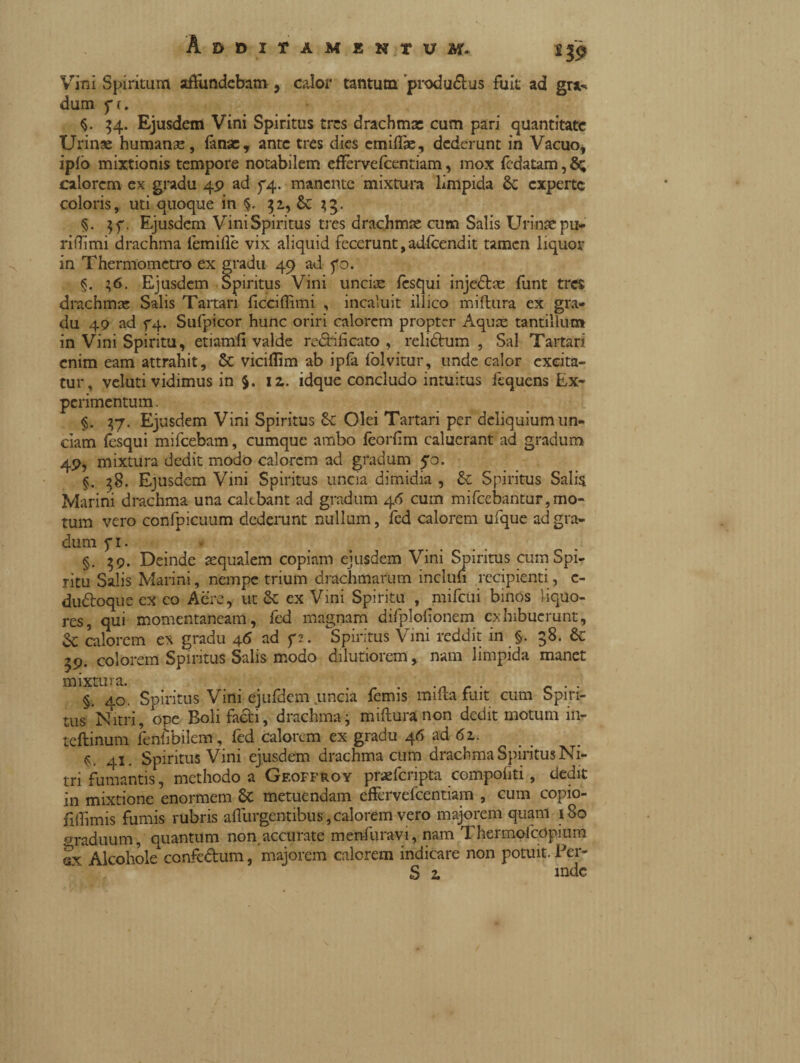 Vini Spiritum affundebam, calor tantum produ&us fuit ad gr** dum f(. $. 34. Ejusdem Vini Spiritus tres drachma: cum pari quantitate Urinae humanse, fanse, ante tres dies emiffie, dederunt in Vacuo, ¥° mixtionis tempore notabilem effèrvefeentiam, mox (Idatam, calorem ex gradu 49 ad 74. manente mixtura limpida Se experte coloris, uti quoque in $. 31, Se 33. §. $f. Ejusdem Vini Spiritus tres drachma: cum Salis Urinae pu- ridimi drachma femifle vix aliquid fecerunt, adfcendit tamen liquor in Thermomctro ex gradu 49 ad fo. §. 36. Ejusdem Spiritus Vini uncia: flsqui inje&a: funt tres drachma: Salis Tartari (icciflimi , incaluit illico mifhira ex gra¬ du 49 ad f4- Sufpicor hunc oriri calorem propter Aqua: tantillum in Vini Spiritu, etiamfi valde ramificato , relilhim , Sal Tartari enim eam attrahit, Se viciflim ab ipfa folvitur, unde calor excita¬ tur, veluti vidimus in 5. iz. idque concludo intuitus liquens Ex¬ perimentum. §. 37. Ejusdem Vini Spiritus Se Olei Tartari per deliquium un¬ ciam fesqui mifcebam, cumque ambo lcorlim caluerant ad gradum 4P, mixtura dedit modo calorem ad gradum 50. §. 38. Ejusdem Vini Spiritus uncia dimidia , Se Spiritus Salia Marini drachma una cakbant ad gradum 46 cum mifcebantur,mo¬ tum vero confpicuum dederunt nullum, led calorem ufque ad gra¬ dum fi. §. 39. Deinde aequalem copiam ejusdem Vini Smritus cum Spi¬ ritu Salis Marini, nempe trium drachmarum incluh recipienti, c- duótoque ex co Aere, ut Se ex Vini Spiritu , mifcui binos liquo¬ res, qui momentaneam, fed magnam difplodonem exhibuerunt, Se calorem ex gradu 46 ad f?. Spiritus Vini reddit in §. 58. Se 39. colorem Spiritus Salis modo dilutiorem, nam limpida manet mixtura. . _ . . §. 40. Spiritus Vini ejufdem uncia femis imita fuit cum Spiri¬ tus Nitri, ope Boli facti, drachma3 mifturanon dedit motum in- teftinum fenfibilcm, fed calorem ex gradu 46 ad 6z. 41. Spiritus Vini ejusdem drachma cum drachma Spiritus Ni¬ tri fumantis, methodo a Geoffroy praefcnpta compofiti, dedit in mixtione enormem Se metuendam effervefeentiam , cum copio- fiffimis fumis rubris adurgentibus,calorem vero majorem quam 180 oraduum, quantum non accurate menfuravi, nam Thermolcopium gx Alcohole confedum, majorem calorem indicare non potuit. Per- S z mde