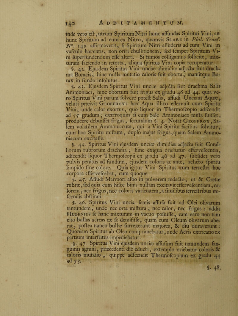 inde vero ed, utrum Spiritum Nitri hunc affundas Spiritui Vini, an hunc Spiritum ad eum ex Nitro, quamvis Slarf. in Phil. Tranf. N°. 149 affirmaverit, fi Spiritum Nitri affuderis ad eum Vini in vafculo haerentis, non oriri ebullitionem, fed femper Spiritum Vi¬ ni fuperfundendum effe alteri. Si fumos colligamus follicite, mix¬ turam faciendo in retorta, aliqua fpiritus Vini copia recuperatur. 41. Ejusdem Spiritus Vini unciae dimidiae adjedta fuit drach¬ ma Boracis, hinc nulla mutatio caloris fuit oborta, manfitque Bo- rax in fundo infolutus §.43. Ejusdem Spiritus Vini unciae adjedta fuit drachma Salis- Ammoniaci, hinc obortum fuit frigus ex gradu 46 ad 44. quia ve¬ ro Spiritus Vini parum folvere poteff Salis, affudi Unciam Aquae, veluti praeivit Geoffroy : haec Aqua illico effervuit cum Spiritu Vini, unde calor exortus, quo liquor in Thermofcopio adfcendit ad f f gradum ; caeteroquin fi cum Sale Ammoniaco mifta fuillet, producere debuifiet frigus, fecundum $. 4. Notat Gfoffroy,Sa¬ lem volatilem Ammoniacum, qui a Vini Spiritu facilius folvitur, cum hoc Spiritu miftum, duplo majus frigus,quam Salem Ammo¬ niacum excitafie. §. 44.. Spiritus Vini ejusdem unciae dimidiae adje&a fuit Coral¬ liorum rubrorum drachma ; hinc exigua oriebatur effervefcentia, adfcendit liquor Thermofcopii ex gradu 46 ad 47. fubfidet vero pulvis penitus ad fundum, ejusdem coloris ac ante, relióto fpiritu limpido fine colore. Quia igitur Vini Spiritus cum terreftri hoc corpore effervefeebat, eum quoque §. 4f. Affudi Marmori albo in pulverem reda&o, ut St Cretee rubrae,fedquia cum hifce binis nullam excitaviteffervcfcentiam,ca¬ lorem, nec frigus,nec coloris varietatem,a fimilibusterreftnbus mi- fcendis abffinui. §. 46. Spiritus Vini uncia femis affufa fuit ad Olei olivarum tantundem, unde nec orta miftura , nec calor, nec frigus : addit Hugenius fe hanc mixturam in vacuo pofuifie, eam vero non tam cito bullas aereas ex fe demififie, quam cum Oleum olivarum abe¬ rat, poftea tamen bullae furrexerunt majores, St diu duraverunt: Quoniam Spiritus ab Oleo comprimebatur,unde Aeris extricatioex partium interftitiis impediebatur. §. 47 Spiritus Vini ejusdem unciae affufiim fuit tantundem fan- guinis agnini, precedenti die edu&i, extemplo oriebatur coloris St caloris mutatio , quippe adfcendit Thermofcopium ex gradu 44. ad j-j.