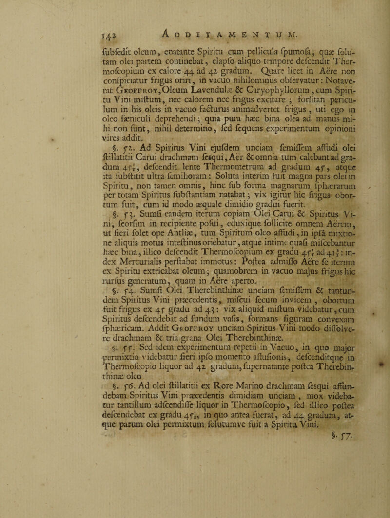 fubfedit oleum, enatante Spiritu cum pellicula fpumofa, quae folu- tam olei partem continebat, elapfo aliquo tempore defeendit Ther- mofeopium ex calore 44 ad 41 gradum. Quare licet in Aere non confpiciatur frigus oriri, in vacuo nihilominus obfervatur : Notave¬ rat Geoffroy,Oleum Lavendulas & Caryophyllorum ,cum Spiri¬ tu Vini miftum, nec calorem nec frigus excitare ; forfitan pericu¬ lum in his oleis in vacuo fadhirus animadvertet frigus , uti ego in oleo faeniculi deprehendi ; quia pura haec bina olea ad manus mi¬ hi non funt, nihil determino, fed fcquens experimentum opinioni vires addit. §. f?.. Ad Spiritus Vini ejufdem unciam femiflem affudi olei ftillatitii Carui drachmam fcsqui,Aer 6c omnia tum calebant ad gra¬ dum 4 fi, defeendit lente Thcrmometrum ad gradum 4f, atque ita fubftitit ultra femihoram : Soluta interim fuit magna pars olei in Spiritu, non tamen omnis, hinc fub forma magnarum fpbuerarum per totam Spiritus fubftantiam natabat ; vix igitur hic frigus obor¬ tum fuit, cum id modo acquale dimidio gradui fuerit. §. y 3. Sumfi eandem iterum copiam Olei Carui & Spiritus Vi¬ ni, feorfim in recipiente poftii, cduxique follicite omnem Aerem, ut fieri folet ope Antliae, tum Spiritum oleo affudi,in ipfà mixtio¬ ne aliquis motus inteflinus oriebatur, atque intime quali mifcebantur haec bina, illico defeendit Thermofcopium ex gradu 45-1 ad411 : in¬ dex Mercurialis perflabat immotus : Poftea admiifo Aere fe iterum cx Spiritu extricabat oleum • quamobrem in vacuo majus frigus hic rurfus generatum, quam in Aere aperto. §. f4» Sumfi Olei Therebinthinas unciam fcmifTem & tantun¬ dem Spiritus Vini praecedentis, mifcui fecum invicem , obortum fuit frigus ex 4f gradu ad 43 : vix aliquid miftum videbatur, cum Spiritus defeendebat ad fundum vafis, formans figuram convexam fphiericam. Addit Gr offroy unciam Spiritus Vini modo diflolvc- re drachmam & tria grana Olei Thercbinthinae. §. fy. Sed idem experimentum repetii in Vacuo, in quo major permixtio, videbatur fieri ipfo momento affufionis, defcenditque in Thermofcopio liquor ad 42 gradum, fupernatante poftea Therebin- thinte oleo §. f6. Ad olei ftillatitii cx Rore Marino drachmam fesqui affun¬ debam Spiritus Vini praecedentis dimidiam unciam , mox videba¬ tur tantillum adfcendific liquor in Thermofcopio, fed illico poftea defeendebat ex gradu 4fi, in quo antea fuerat, ad 44 gradum, at¬ que parum olei permixtum folutumve fuit a Spiritu. Vini. $• S7’