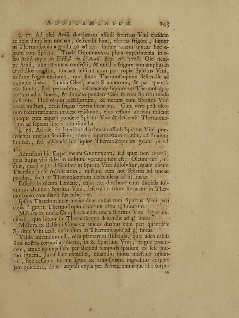 §. fj. Ad olei Anili drachmam affudi Spiritus Vini ejufdem ac ante dimidiam unciam, dcfcendit hinc, oborto frigore , liquor in Thermofcopio a gradu 46 ad 47. intime autem unitur hoc o~ leum cum Spiritu. Tradit Geoffroyus plura experimenta in o- leo Anili capta in DHifl. de UAcad. Roy. A°. 1718 Olei nem¬ pe Anili, ante \ 6 annos confeóti, Sc quod a frigore non amplius in cryllallos cogitur, unciam mifcuit cum pari copia Spiritus Vini, millura frigus excitavit, quo fuum Thermofcopium defeendit ad quinque lineas In alio Oleo, aetatis 8 annorum, & pari quanti¬ tate fiimto, fecit periculum, defcendcnte liquore in Thermofcopio tantum ad 4 lineas, Sc dimidio pondere Olei le cum Spiritu modo mifcentc : Hoc oleum reélificatum, & iterum cum Spiritus Vini uncia milium, dedit frigus fcptem linearum. Cum vero poli oleo¬ rum reclificationcm maneat reliduum, ejus refidui unciam mifcuit quoque cum aequali pondere Spiritus Vini & defeendit Thermome- trum ad feptem lineas cum dimidia. §. 78. Ad olei de lateribus drachmam affudi Spiritus Vini prae¬ cedentis unciam femiffem, oleum inpermixtum manfit, ad fundum fubfedit, fed adfcendit hic liquor Thermofcopii ex gradu 46 ad 4<%. Adnefram hic Experimenta Geoffroyi, fed quae non repetii, quia hujus viri fides in dubium vocanda non eft. Oleum citri, in¬ quit, quod aeque difficulter in Spiritu Vini diffolvitur,quam oleum Therebinthinfc recti ficatum , milium cum hoc Spiritu ad uncia: pondus, fecit ut Thermofcopium defeenderit ad i\ lineas. Effentiale oleum Limette, cujus tres drachmae cum dimidia fol- vuntur ab uncia Spiritus Vini, defcenfum trium linearum in Ther¬ mofcopio conciliavit fua mixtione. Ipfius Therebinthinae unciae duse miitse cum Spiritus Vini pari copia frigus in Thermofcopio dederunt ultra i\ linearum. Millura ex uncia Camphorae cum uncia Spiritus Vini frigus ex¬ citavit, quo liquor in Thermofcopio defeendit ad 4* lineas. Millura ex Bai fami Copaivae unciis duabus cum pari quantitate Spiritus Vini dedit defcenfum in Thermofcopio ad gì lineas. Valde mirandum eli, olea plantarum llillatitia, quee adeo calida funt noftro corpori applicata, ut cc Spiritum Vini , frigus produ¬ cere , atque ita expellere per aliquod temporis lpatium ex fele mu¬ tuo ignem, durat haec expulfio, quamdiu motu intellino agitan¬ tur , hoc ceffante iterum ignis ex atmofphaera ingreditur corpora jam5quietiora, donec «quali copia per Aerem omniaque alia corpo-