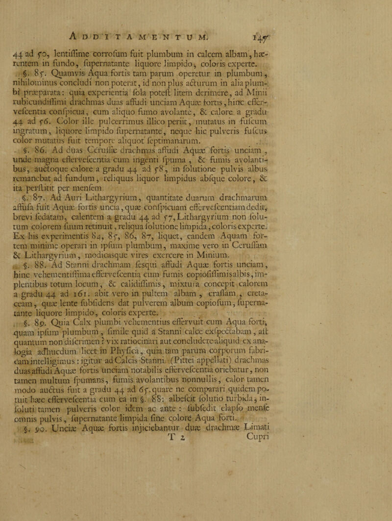 44 ad fo, lentiffime corrofum fuit plumbum in calccm albani, hae¬ rentem infundo, fupernatante liquore limpido-, coloris experte. §• 8f. Quamvis Aqua fortis tam parum operetur in plumbum, nihilominus concludi non poterat, id non plus adlurum in alia plum¬ bi preparata : quia experientia fola poteft litem derimere, ad Minii rubicundiffimi drachmas duas affudi unciam Aquae fortis, hinc efìèr- vefcentia eonfpicua, cum aliquo fumo avolante, calore a gradu 44 ad f6. Color ille pulcerrimus illico periit, mutatus in fuicum ingratum, liquore limpido fupernatante, neque hic pulveris fufeus color mutatus fuit tempore aliquot feptimanarum. §. 86. Ad duas Céruilàe drachmas affudi Aquae fortis unciam , unde magna efiervefcentia cum ingenti fpuma , & fumis avolanti¬ bus, audtoque calore a gradu 44 ad f8 , in folutione pulvis albus remanebat ad fundum, reliquus liquor limpidus abfque colore, & ita perflitit per menfem. §. 87. Ad Auri Lithargyrium, quantitate duarum drachmarum affùfà fuit Aquas fortis uncia,quse confpicuam effervefeentiamdedit,, brevi fedatam, calentem a gradu 44 ad f 7,Lithargyrium non folu- tum colorem fuum retinuit, reliqua lblutione limpida, coloris experte. Ex his experimentis 84, 8f, 86, 87, liquet, eandem Aquam for¬ tem minime operari in ipfum plumbum, maxime vero in Ceruflam 6c Lithargyrium, modicasque vires exercere in Minium. §. 88. Ad Stanni drachmam fesqui affidi Aquae fortis unciam, hinc vehementiffimaefiervefcentia cum fumis copiofiffimisalbis, im¬ plentibus totum locum, & calidiffimis, mixtura concepit calorem a gradu 44 ad 161. abit vero in pultem albam , craffam , creta¬ ceam , quae lente fubfidens dat pulverem album copiofum, fuperna¬ tante liquore limpido, coloris experte. ; n §. 89. Quia Calx plumbi vehementius effervuit cum Aqua forti, quam ipfum plumbum , firtiile quid a Stanni calce exfpcctabam , ait quantum non diferimen ? vix ratiocinari aut concludere aliquid ex ana¬ logia acfhucdum licet in Phyfica, quia tam parum corporum fabri¬ cam intelligimus : igitur ad Calcis Stanni. (Pittei appellati) drachmas duas affudi Aquae fortis unciam notabilis effer vefcentia oriebatur, non tamen multum fpumans, fumis avolantibus nonnullis , calor tamen modo auctus fuit a gradu 44 ad 6y. quare ne comparari quidem po¬ tuit haec efiervefcentia cum ea in §. 88: albelcit folutio turbida, in¬ foltiti tamen pulveris color idem ac ante : fubfedit elapfo menfc omnis pulvis, fupernatante limpida fine colore Aqua forti. §. 90. Unciae Aquae fortis injiciebantur duae drachmae Limati. T 2. Cupri x