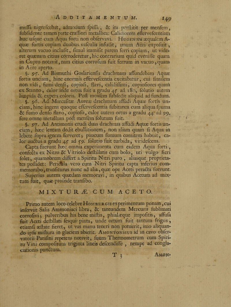 145? mafia nigrefcebat, admodum fpifià , & ita perftitit per menfem, fub fidente tamen'partecrafiiori metallica: Calidiorem cfiervefcentiam huc ufque cum Aqua forti non obfervavi. Hugenius aequalem A- quas fortis copiam duobus vafculis infudit, unum Acri expofuit, alterum vacuo incluiit, fimul immifit parem ferri copiam, ut vide¬ ret quaenam citius corroderetur, hic contrarium quid evenifle quam in Cupro notavit,nam citius corrofum fuit ferrum in vacuo,quam in Aere aperto. §. pf. Ad Bismuthi Goslarienfis drachmam affundebam Aquas fortis unciam, hinc enormis effer vefcentia excitabatur, cui fi mi lem non vidi, fumi denti, copiofi, flavi, calidiflimi, copiofiores quam ex Stanno, calor inde ortus fuit a gradu 4f ad 18?, folutio autem limpida expers coloris. Poli menfem fubfedit aliquid ad fundum. §. p<5. Ad Marcafitte Aureae drachmam affudi Aquae fortis un¬ ciam, hinc ingens quoque effervefeentia fubitanea cum aliqua fpuma Se fumo denfo flavo, copiofo, calor autem ortus a gradu 44- ad 29, fere omne metallum poft menfem follitum fuit. §. p7. Ad Antimonii crudi duas drachmas affudi Aquae fortis un¬ ciam, haec lentam dedit ebullitionem, non aliam quam fi Aqua in lebete fupra ignem ferveret 5 paucum fumum comitem habuit, ca¬ lor audtus a gradu 45* ad fp. folutio fuit turbida, viridefeens. Capta fuerunt haec omnia experimenta cum eadem Aqua forti, confetta ex Nitro & Vitriolo deftillatis cum bolo, uti vulgo fieri folet, quamobrem differt a Spiritu Nitri puro , aliasque proprieta¬ tes pofiidet: Pericola vero cum Nitri Spiritu capta inferius com¬ memorabo , tranfiturus nunc ad alia, quee ope Aceti peradta fuerunt. 1 Superius autem quaedam memoravi, in quibus Acetum ad mix¬ tum fuit, quae proinde tranfibo. mixtura: cum aceto. Primo autem loco celebre Hombergii experimentum ponam, cui kiferviit Salis Ammoniaci libra, & tantundem Mercurii fublimati corrofivij pulveribus his bene miftis, phialaeque impolitis, affufa fuit Aceti deflillati fesqui- pinta, unde ortum fuit tantum frigus, etiamfi aeftate fieret, ut vas manu teneri non potuerit, imo aliquan¬ do ipfa miftura in glaciem abierit. Amontonsius id in cavo obfer- vatorii Parifini repetens notavit, fuum Thermometrum cum Spiri¬ tu Vini compofitum triginta lineis defcendiffe , nempe ad congla- ciationis pundtum. T 3 Amon-