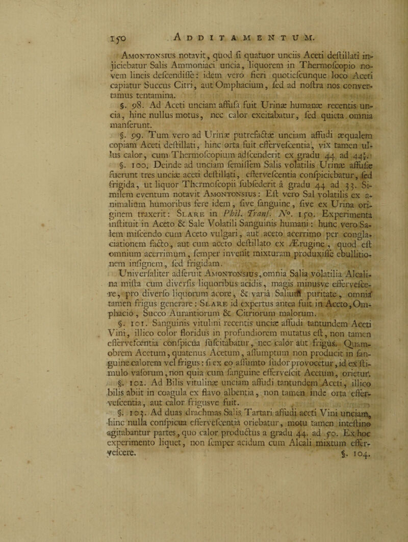 i yo Amontonsius notavit, quod fi quatuor unciis Aceti defiillati in¬ ficiebatur Salis Ammoniaci uncia, liquorem in Thermofcopio no¬ vem lineis defcendifle : idem vero fieri quotiefcunque loco Aceti capiatur Succus Citri, aut Omphacium, fed ad noftra nos conver¬ tamus tentamina. §. 98. Ad Aceti unciam affufii fuit Urinae humanae recentis un¬ cia, hinc nullus motus, nec calor excitabatur, fed quieta omnia manferunt. §. 99. Tum vero ad Urinae putrefa&x unciam affudi aequalem copiam Aceti defiillati, hinc orta fuit eficrvefcentia, vix tamen ul¬ lus calor, cum Thermofcopium adlcenderit ex gradu 44 ad 44*. - §. 100. Deinde ad unciam femifiem Salis volatilis Urinae affufie fuerunt tres unciae aceti defiillati, cfiervefcentia conlpicicbatur, fed frigida, ut liquor Thermofeopii fubfederit à gradu 44 ad 33. Si¬ milem eventum notavit Amontonsius : Eft vero Sal volatilis ex a- nimalium humoribus fere idem, five fanguine, five ex Urina ori¬ ginem traxerit: Slare in Phil. Tranf'. N°. ifo. Experimenta inftituit in Aceto & Sale Volatili Sanguinis humani : hunc vero Sa¬ lem milcendo cum Aceto vulgari, aut aceto acerrimo per cangia* ciationem fadto, aut cum aceto deftillato ex fErugine , quod cfi omnium acerrimum, femper in vellit mixturam produxifib ebullitio¬ nem infignem, fed frigidam. Univerfaliter adferuit Amontonsjus, omnia Salia volatilia Alcali¬ na mifta cum diverfis liquoribus acidis, magis minusve efierveice- re, pro diverfo liquorum acore, Se varia Saliurfi puritate, omnia' tamen frigus generare : Slare id expertus antea fuit in Aceto, Om- phacio , Succo Aurantiorum St Citriorum malorum. §. 101. Sanguinis vitulini recentis unciae affudi tantundem Aceti Vini, illico color floridus in profundiorem mutatus eft, non tamen cfiervefcentia confpicua fufeitabatur, nec calor atit frigus, Qiiam- obrem Acetum,quatenus Acetum, affumptum non producit in fan¬ guine calorem vel frigus : fi ex eo aflumto ludor provocetur, id ex fti- mulo vaforum,non quia cum fanguine effervefeit Acetum, orietur. §. 102. Ad Bilis vitulinae unciam affudi tantundem Aceti, illico bilis abiit in coagula ex flavo albentia, non tamen inde orta efier- vefcentia, aut calor frigusve fuit. §. 103. Ad duas drachmas Salis Tartari affudi aceti Vini unciam, hinc nulla confpicua effervefeentia oriebatur, motu tamen inteftino agitabantur partes, quo calor productus a gradu 44. ad fo. Ex hoc experimento liquet, non femper acidum cum Alcali mixtum effer- yefcere. 104.