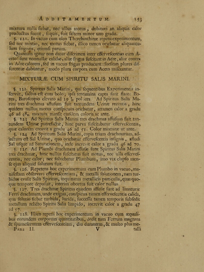 mixtura nulla fiebat, nec ullus motus, dubitavi an aliquis calor produótus fuerit, fi quis, fuit faltcm minor uno gradu. §. in. In vacuo cum oleo Thcrebinthirne repetii experimentum, fed nec mixtio, nec motus fiebat, illico tamen oriebatur aliquantu¬ lum frigoris, etiamfi parum. Quantum igitur non datur diferimen inter eftervefcentias cum A- ceto! funt nonnullae calidae,aliae frigus fufeitantin Aere,aliae contra in Aèrecalorem,fèd in vacuo frigus producunt : forfitan plures dif¬ ferentiae dabuntur, modo plura corpora cum Aceto mifceantur. MIXTURA CUM SPIRITU SALIS MARINI. §. 1 ii. Spiritus Salis Marini, qui fequentibus Experimentis in- ferviit, fa&useft cum bolo; ipfa tentamina capta flint flante Bo¬ rea, Barofcopio elevato ad 29 I* pol ices. Ad Spiritus Salis Ma¬ rini tres drachmas aflufum fuit tantundem Urinae recentis , hinc quidem nullus motus confpicuus oriebatur, attamen calor a gradu 4<5 ad 48*. mixtura manfit ejufdem coloris ac ante. §. iix Ad Spiritus Salis Marini tres drachmas aftiifum fuit tan¬ tundem Urinae putrefatte, hinc parva fiifcitabatur eftervefcentia, quae calorem creavit a gradu 46 ad fi. Color mixturae ut ante. §. 124 Ad Spiritum Salis Marini,copia trium drachmarum, ad- jetum eft Sal Urinae, quo oriebatur eftervefcentia infignis , affudi Sal ufque ad Saturationem, inde increvit calor a gradu 46 ad 70. §. nf. Ad Plumbi drachmam affuffae funt Spiritus Salis Marini tres drachmae, hinc nullus fufeitatus fuit motus, ncc ulla eftervef¬ centia, nec calor; nec fòlvebatur Plumbum, imo vix elapfo men¬ te ejus aliquid folutum fuit. §. 11<5. Repetens hoc experimentum cum Plumbo in vacuo, ma- nifeftam obtervavi eftervefcentiam, & metalli folutionem,nam tur¬ bidus evafit Salis Spiritus, inquinatus metallicis particulis,quas quo¬ que tempore depofuit, interim obortus fuit calor nullus. §. 127. Tres drachmae Spiritus ejusdem affilile funt ad limaturae Ferri drachmam,unde exigua, confpicua tamen effervefeentia calida, qua folutio fiebat turbida, lurida, fuccefiu tamen temporis ftibtedit metallum relióto Spiritu Salis limpido, increvit calor a gradu 47 17- §. 118. Illico repetii hoc experimentum in vacuo cum aequali¬ bus eorundem corporum quantitatibus, dedit tum Ferrum magnam fpumefcentem eftervefcentiam, diu durantem,Si multo plusme-