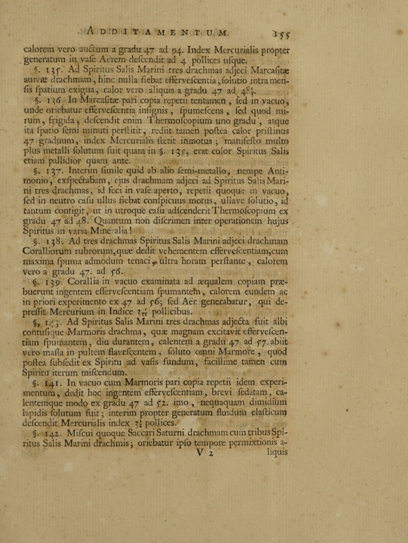 . Additamentum. i ^ calorem vero auctum a gradu 47 ad 94. Index Mercurialis propter generatum in vafe Acrem defccndit ad 4 pollices ufque. §. 137. Ad Spiritus Salis Marini tres drachmas adjeci Marcafitae aureae drachmam, hinc nulla fiebat eftervcfcentia,folutio intra meri- fis fpatium exigua, calor vero aliquis a gradu 47 ad 481. §. 1 36. In Marcafitae pari copia repetii tentamen , fed in vacuo, unde oriebatur efevefcentia infignis , fpumefcens, led quod mi¬ rum, frigida , defeendit enim Thermofcopium uno gradu ’, atque ita fpatio icmi minuti perftitit, rediit tamen poftea calor priftinus 47 graduum, index Mercurialis lretit inmotus 3 manifefto multo plus metalli folutum fuit quam in §. 137, erat color Spiritus Salis etiam pallidior quam ante. . /a §. 137. Interim limile quid ab alio femi-metallo, nempe Anti¬ monio, exfipeótabam, ejus drachmam adjeci ad Spiritus Salis Mari¬ ni tres drachmas, id feci in vale aperto, repetii quoque in vacuo, fed in neutro cafu ullus fiebat confpicuus motus, ullave folutio, id tantum contigit, ut in utroque cafu adfcenderitThermofcopium ex gradu 47 ad 48. Quantum non diferimen inter operationem hujus Spiritus in varia Mineralia ! §. 1 58. Ad tres drachmas Spiritus Salis Marini adjeci drachmam Coralliorum rubrorum,quas dedit vehementem eflèrvefcentiam,cum maxima fpuma admodum tenaci ultra horam peritante , calorem vero a gradu 47. ad 76. §. 139. Corallia in vacuo examinata ad ecqualem copiam prae¬ buerunt ingentem effervefeentiam fpumantefn, calorem eundem ac in priori experimento ex 47 ad 7 63 fed Aer generabatur, qui de- prellit Mercurium in Indice 3?? pollicibus. §, 143. Ad Spiritus Salis Marini tres drachmas adje&a fuit albi contnfique Marmoris drachma, quae magnam excitavit eftervefcen- tiam fpumantem, diu durantem, calentem a gradu 47 ad 77.abiit vero mafia in pultem fiavefeentem, foluto omni Marmore , quod poftea fobfodit ex Spiritu ad vafis fundum, facillime tamen cum Spiritu iterum mifcendum. §. 141. In vacuo cum Marmoris pari copia repetii idem experi¬ mentum , dedit hoc ingentem effervefeentiam, brevi ledatam, ca- lentemque modo ex gradu 47 ad f z. imo , nequaquam dimidium lapidis folutum fuit ; interim propter generatum fluidum elafticum defeendit Mercurialis index 2J pollices. §. 141 Mifcui quoque Saccari Saturni drachmam cum tribus Spi¬ ritus Salis Marini dfachmis 3 oriebatur ipfo tempore permixtionis a-