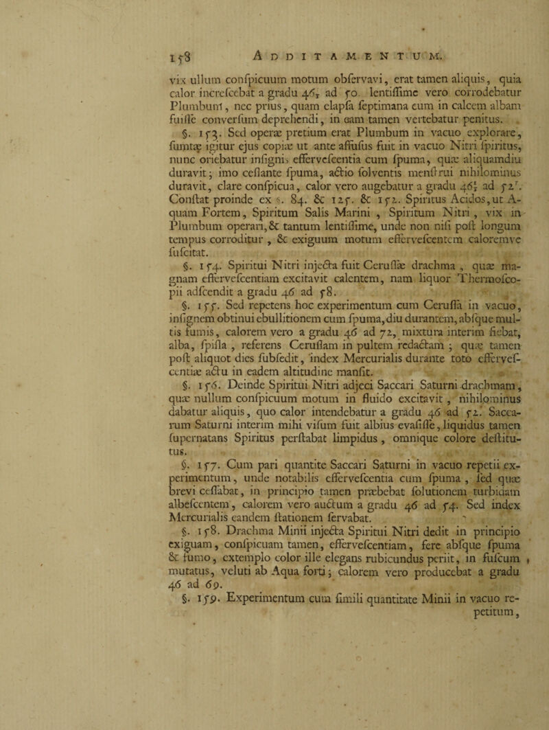 15-3 Additam, entu m. vix ullum confpicuum motum obfervavi, erat tamen aliquis, quia calor increfcebat a gradu 46r ad fo. lentiflimc vero corrodebatur Plumbunl, nec prius, quam elapfa feptimana eum in calcem albam fu i Ile converfum deprehendi, in eam tamen vertebatur penitus. §. 173. Sed operae pretium erat Plumbum in vacuo explorare, fumtac igitur ejus copiae ut ante affufus fuit in vacuo Nitri fpiritus, nunc oriebatur infignri effervefcentia cum fpuma, qua: aliquamdiu duravit ; imo cefiante fpuma, adtio folventis menftrui nihilominus duravit, clare confpicua, calor vero augebatur a gradu 46Ì ad pa7. Conftat proinde ex 84. Sc izf. Sc lyz. Spiritus Acidos,ut A- quam Fortem, Spiritum Salis Marini , Spiritum Nitri, vix in Plumbum operari, 8c tantum lentiflime, unde non nili poft longum tempus corroditur , Sc exiguum motum effervefcentcm caloremve fufcitat. §. 1 f4- Spiritui Nitri injedta fuit Ceruflae drachma, quae ma¬ gnam effervefcentiam excitavit calentem, nam liquor Thermofco- pii adfcendit a gradu 46 ad f8. §. ipf. Sed repetens hoc experimentum cum Cerufla in vacuo, inlignem obtinui ebullitionem cum fpuma, diu durantem, abfque mul¬ tis fumis, calorem vero a gradu 46 ad 72, mixtura interim fiebat, alba, fpifla , referens Ceruflam in pultem redactam ; qua: tamen poft aliquot dies fubfedit, index Mercurialis durante toto effervef- centiae adtu in eadem altitudine manfit. §. ip(5. Deinde Spiritui Nitri adjeci Saccari Saturni drachmam, quae nullum confpicuum motum in fluido excitavit , nihilominus dabatur aliquis, quo calor intendebatur a gradu 46 ad fi.’ Sacca- rum Saturni interim mihi vifum fuit albius evafifle, liquidus tamen fupernatans Spiritus perftabat limpidus, omnique colore deftitu- tus. 177. Cum pari quantite Saccari Saturni in vacuo repetii ex¬ perimentum , unde notabilis effervefcentia cum fpuma , ied quae brevi ceflabat, in principio tamen praebebat folutionem turbidam albefccntem, calorem vero audlum a gradu 46 ad 74. Sed index Mercurialis eandem ftationem fervabat. §. 1 p8. Drachma Minii injedta Spiritui Nitri dedit in principio exiguam, confpicuam tamen, effervefcentiam, fere abfque fpuma Se fumo, extemplo color ille elegans rubicundus periit, in fufeum mutatus, veluti ab Aqua folti; calorem vero producebat a gradu 46 ad 69. §. 1 pp. Experimentum cum limili quantitate Minii in vacuo re¬ petitum ,