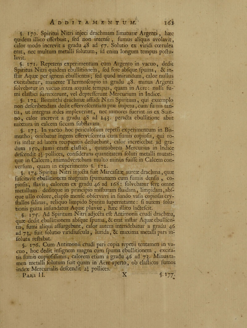 §. 170. Spiritui Nitri injeci drachmam limatane Argenti, haec quidem illico efferbuit, fed non intente, fumus aliquis avolavit, calor modo increvit a gradu 48 ad 77. Solutio cx viridi coerulea erat, nec multum metalli folutum, id enim longum tempus poftu-» lavit. §. 171. Repetens experimentum cum Argento in vacuo, dedit Spiritus Nitri quidem ebullitionem, fed fere abfque fpuma, & in- ftar Aqute per ignem ebullientis ; fed quod mirandum, calor nullus excitabatur, manente Tfiermofcopio in gradu 48. minus Argenti folvebatur in vacuo intra aequale tempus, quam in Aere: nulli fu¬ mi elatlici furrexerunt, vel depreflerunt Mercurium in Indice. §. 172.. Bismuthi drachmae affudi Nitri Spiritum, qui extemplo non deferibendam dediteftervefcentiamprae impetu,cum fumis tan¬ tis, ut integras aedes impleverint, nec minores fuerint iis ex Stan¬ no, calor increvit a gradu 48 ad 143. peradla ebullitione abiit mixtura in calcem flccam fubflavam. §. 173. In vacuo hoc periculofum repetii experimentum in Bis- mutho ; oriebatur ingens effervefeentia cum fumis copiofis, qui ro¬ ris inftar ad latera recipientis defluebant, calor increlcebat ad gra¬ dum 1 fo, fumi erant elaffici , quamobrefn Mercurius in Indice defeendit 1) pollices, confiderans quantitatem ioluti metalli mutati- que in Calcem, animadvertebam multo minus fuifle in Calcem con- verfum, quam in experimento §. 172.. §. 174,Spiritui Nitri injedta fuit Marcafitte aurem drachma,quae fufeitavit ebullitionem magnam fpumantem cum fumis denfis , co¬ piofis, flavis; calorem ex gradu 46 ad 168 : folvebatur fere omne metallum, deditque in principio mifturam fluidam, limpidam,abf¬ que ullo colore, elapfo menfe oblervavi in fundo vafis copiofascry- ftallos falinas, reliquo limpido Spiritu fupernatante : fi autem folu- tionis gutta infundatur Aquae pluviae , haec illico ladlefcit. §. 177. Ad Spiritum Nitri adjecta eft Antimonii crudi drachma, qum dedit ebullitionem abfque fpuma, & erat inftar Aquae ebullien¬ tis, fumi aliqui aflurgebant, calor autem intendebatur a gradu 46 ad 73, fuit folutio viridiufcula, lurida, maxima metalli pars in- foluta reflabat. §. 176. Cum Antimonii crudi pari copia repetii tentamen in va¬ cuo , hoc dedit infignem magna cum fpuma ebullitionem , excita¬ tis fumis copiofiflimis, calorem etiam a gradu 46 ad 73 . Minus ta¬ men metalli folutum fuit quam in Aere aperto, ob elafticos fumos index Mercurialis defeendit z\ pollices.