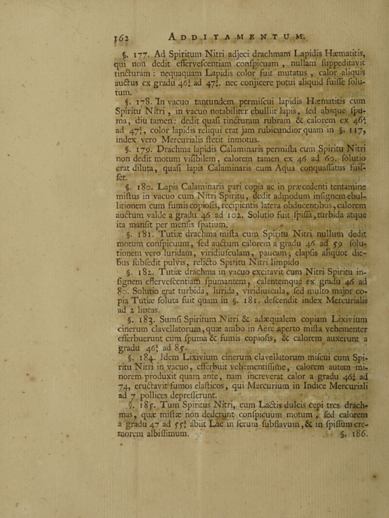 §. 177* Ad Spiritum Nitri adjeci drachmam Lapidis Hscmatitis, qui non dedit effèrvefcentiam confpieuam , nullam fuppeditavit tin&uràm : nequaquam Lapidis color fuit ’ mutatus , calor aliquis au£tus ex gradu 46; ad 47;. nec conjicere potui aliquid fuifle folu- tum. §. 178. In vacuo tantundem permifcui lapidis Haematitis cum Spiritu Nitri , in vacuo notabiliter ebulliit lapis, led absque lpu- ma, diu tamen : dedit quali tin&uram rubram & calorem ex '46* ad 47L color lapidis reliqui erat jam rubicundior quam in §. 117, index vero Mercurialis ftctit inmotus. §. 179. Drachma lapidis Calaminaris permilta cum Spiritu Nitri non dedit motum vifibilem, calorem tamen ex 46 ad 60. folutio erat diluta, quali lapis Calaminaris cum Aqua conquaflatus fuil- fet. §. 180. Lapis Calaminaris pari copia ac in precedenti tentamine miftus in vacuo cum Nitri Spiritu, dedit admodum inlignemebul¬ litionem cum fumis copiolis, recipientis latera obducentibus, calorem audlum valde a gradu 46 ad 102.. Solutio fuit (pilla,turbida atque ita manlit per menfis fpatium. §. 181. Tutiae drachma milia cum Spiritu Nitri nullum dedit motum confpicuum, fed audtum calorem a gradu 4fi ad 59 lolu- tionem vero luridam, viridiufculam, paucam j elapfis aliquot die¬ bus fubfedit pulvis, relidlo Spiritu Nitri limpido §. 182. Tutiae drachma in vacuo excitavit cum Nitri Spiritu in- lignem effervelcentiafti fpumantem, calcntemque ex gradu 46 ad 80. Solutio erat turbida, lurida, viridiuscula, led multo major co¬ pia Tutire foluta fuit quam in §. 181. defeendit index Mercurialis ad 1 lineas. §. 183. Sumll Spiritum Nitri 6c adaequalem copiam Lixivium cinerum clavellatorum, quae ambo in Aere aperto milia vehementer efferbuerunt cum fpuma & fumis copiolis, Sc calorem auxerunt a gradu 4ad 87. §. 184. Idem Lixivium cinerum clavellatorum mifcui cum Spi¬ ritu Nitri in vacuo, efferbuit vehementifflme, calorem autem mi¬ norem-produxit quam ante, nam increverat calor a gradu 46; ad 74, erudlavit fumos elallicos, qui Mercurium in Indice Mercuriali ad 7 pollices depreilerunt. $. i8f. Tum Spiritus Nitri, cum Laciis dulcis cepi tres drach* mas, quae millse non dederunt confpicuum motum , fed calorem a gradu 47 ad ff; abiit Lac in ferum fubflavum, & in fpiflum cre¬ morem albifflmum. * J- §. 186,