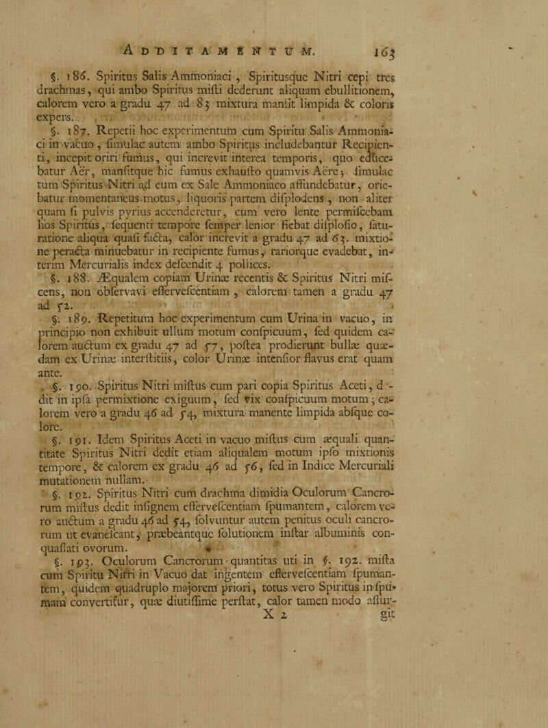 i6s §. 186. Spiritus Salis Ammoniaci , Spiritusque Nitri cepi tres drachmas, qui ambo Spiritus mitti dederunt aliquam ebullitionem, calorem vero a gradu 47 ad 83 mixtura maniit limpida coloris expers. ■ • §. 187. Repetii hoc experimentum cum Spiritu Salis Ammonia¬ ci in vacuo , ii mulae autem ambo Spiritus includebantur Recipien¬ ti, incepit oriri fumus, qui increvit interea temporis, quo educem batur Aer, manfitque hic fumus exhautto quamvis Aere* limulae tum Spiritus Nitri ad cum ex Sale Ammoniaco affundebatur, orie¬ batur momentaneus, motus, liquoris partem difplodcns, non aliter quam ti pulvis pyrius accenderetur, cum vero lente permifccbam hos Spiritus, fequenti tempore femper lenior fiebat difplofio, fatu- ratione aliqua quali faóta, calor increvit a gradu 47 ad 63. mixtio¬ ne peradta minuebatur in recipiente fumus,■ rariorque evadebat, in¬ terim Mercurialis index defeendit 4 poli ices. §. 188. iEqualem copiam Urina: recentis & Spiritus Nitri mif- cens, non obfervavi effervefeentiam , calorem tamen a gradu 47 ad fi. ” ; : * §. 189. Repetitum hoc experimentum cum Urina in vacuo, in principio non exhibuit ullum motum confpicuum, fed quidem ca¬ lorem auctum ex gradu 47 ad yj, poftea prodierunt bulla; qua¬ dam ex Urina interftitiis, color Urina intentior flavus erat quam ante. §. 190. Spiritus Nitri miftus cum pari copia Spiritus Aceti, d> dit in ipfa permixtione exiguum, fed vix confpicuum motum ; ca¬ lorem vero a gradu 46 ad 74, mixtura manente limpida abfque co¬ lore. §. 191. Idem Spiritus Aceti in vacuo miftus cum aquali quan¬ titate Spiritus Nitri dedit etiam aliqualem motum ipfo mixtionis tempore, & calorem ex gradu 4<5 ad y6, fed in Indice Mercuriali mutationem nullam. §. 191. Spiritus Nitri cum drachma dimidia Oculorum Cancro¬ rum miftus dedit intignerà effervefeentiam fpumantem, calorem ve¬ ro au&um a gradu 46 ad 74, folvuntur autem penitus oculi cancro¬ rum ut evanefeant, prabeantque folutionem inftar albuminis con- quaflati ovorum. « §. 193. Oculorum Cancrorum - quantitas uti in §. 192. mifta cum Spiritu Nitri in Vacuo dat ingentem eftervefcentiam fpuman¬ tem, quidem quadruplo majorem priori, totus vero Spiritus infpu- mam convertitur, qua: diutiftime perflat, calor tamen modo aflur- X 2 • git