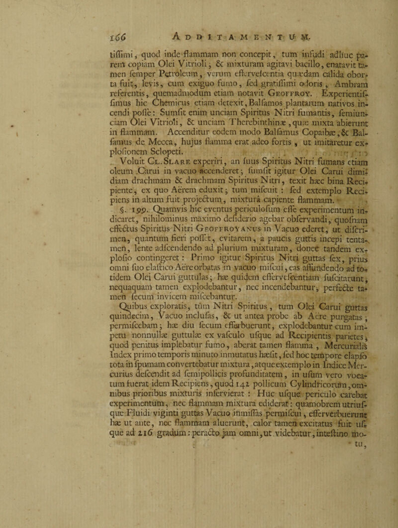 tiflìmi, quod inde flammam non concepit, tum infudi adhuc pa¬ rem copiam Olei Vitrioli, £c mixturam agitavi bacillo, enatavit ta¬ men femper Petroleum, verum effervefeentia quadam calida obor¬ ta fuit, levis, cum exiguo furno, fed gratinimi odoris , Ambram referentis, quemadmodum etiam notavit Geoffroy. Experientifi fimus hic Chemicus etiam detexit,Balfamos plantarum nativos in¬ cendi polle: Sumfit enim unciam Spiritus Nitri fumantis, femiun- ciam Olei Vitrioli, Sc unciam Thcrebinthinse ,quas mixta abierunt in flammam. Accenditur eodem modo Balfamus Copaibae,$c Bal- fiunus de Mecca, hujus flamma erat adeo fortis , ut imitaretur ex* plofioncin Scioperi. ' . : : Voluit Cl.Slare experiri, an fuus Spiritus Nitri fumans etiam oleum .Carui in vacuo accenderet- fumili igitur Olei Carui dimi¬ diam drachmam & drachmam Spiritus Nitri, texit haec bina Reci¬ piente , ex quo Aerem eduxit ; tum mifcuit : fed extemplo Red. piens in altum fuit proje&um, mixtura capiente flammam. * §. ipp. Quamvis hic eventus periculofum effe experimentum in- dicaret, nihilominus maximo defiderio agebar obfervandi, quofnam cftedtus Spiritus Nitri Geoffroy Anus in Vacuo ederet, ut diferi- men, quantum fieri pallet, evitarem, a paucis guttis incepi tenta-, men, lente adfcendendo ad plurium mixturam, donec tandem ex- plofio contingeret : Primo igitur Spiritus Nitri guttas fex, prius omni luo elalrico Aere orbatas in vacuo mifcui,eas affundendo ad to¬ tidem Olei Carui guttulas; hae quidem cflervefcentiam fufdtarunt, nequaquam tamen explodebantur, nec incendebantur, perfeéte ta¬ men fecum invicem mifcebantur. Quibus exploratis, tum Nitri Spiritus , tum Olei Carui guttas quindecim, Vacuo inclufàs, 8c ut antea probe ab Aere purgatas, permifeebam; hae diu fecum efferbuerunt, explodebantur cum im¬ petu nonnullae guttulae ex vafculo ufque ad Recipientis parietes, quod penitus implebatur fumo, aberat tamen flamma , Mercurialis Index primo temporis minuto inmutatus haefit, fed hoc tempore elapfò tota in fpumam convertebatur mixtura, atque extemplo in Indice Mer¬ curius defeendit ad femipollicis profunditatem, in ufum vero voca¬ tum fuerat idem Recipiens, quod 141 pollicum Cylindricorum, om¬ nibus prioribus mixturis infervierat : Huc ufque periculo carebat experimentum, nec flammam mixtura ediderat: quamobremutriuf- que Fluidi viginti guttas Vacuo inmilTas permifeui, eflèrverbuerunt hae ut ante, nec flammam aluerunt, calor tamen excitatus fuit ufi. que ad 116 gradum : peracto jam omni,ut videbatur, inteftino mo- : ‘ »,