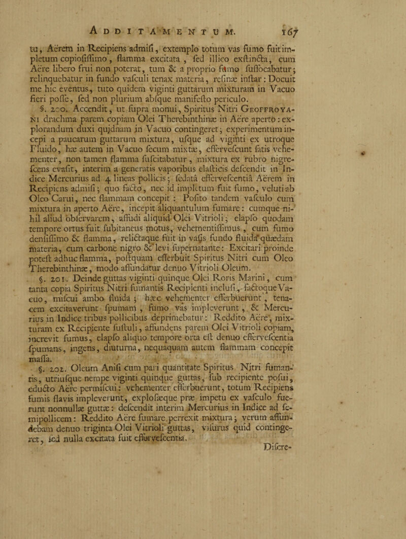 tu, Acrem in Recipiens admifi, extemplo totum vas fumo fuit im¬ pletum copiofiflimo, flamma excitata , fed illico exftin&a, cum Aere libero fruì non poterat, tum & a proprio filmo fuflòcabatur ; relinquebatur in fundo valculi tenax materia, refinx inftar : Docuit me hic eventus, tuto quidem vigiliti guttarum mixturam in Vacuo fieri polle, fed non plurium abfque manifefto periculo. §. zoo. Accendit, ut fupra monui, Spiritus Nitri Geoffroya- ni drachma parem copiam Olei Thercbinthinx in Aere aperto : ex¬ plorandum duxi qujdnam in Vacuo contingeret j experimentum in¬ cepi a paucarum guttarum mixtura, ufque ad vigiliti ex utroque Fluido, hx autem in Vacuo fecum mixtae, efièrvefcunt latis vehe¬ menter, non tamen flamma fufcitabatur , mixtura ex rubro nigre- fcens evafit, interim a generatis vaporibus elafticis defcendit in In¬ dice Mercurius ad 4 lineas pollicis ; fedata eflfervefcentia Aerem in Recipiens admifi; quo facio, nec id impletum fuit fumo, velutiab Oleo Carui, nec flammam concepit : Polito tandem va leu lo cum mixtura in aperto Aere, incepit aliquantulum fumare: cumque ni¬ hil aliud fiblervarem, affudi aliquid Olei Vitrioli; elapfo quodam tempore ortus fuit fubitaneus motus, vehementiffimus , cum fumo denliffimo & flamma, relidlaque fuit in vafis fundo fluida*qiixdam materia, cum carbone nigro Sc levi iupernatante: Excitari proinde poteft adhuc flamma, poffquam efferbuit Spiritus Nitri curii Oleo Therebinthinx, modo affundatur denuo Vitrioli Oleum. §. 201. Deinde guttas vigiliti quinque Olei Roris Marini, cum tanta copia Spiritus Nitri fumantis Recipienti inclufi, fuótoque Va¬ cuo, mifcui ambo fluida ; hxc vehementer efferbuerunt, tena¬ cem excitaverunt fpumam , fumo vas impleverunt,. Sc Mercu¬ rius in Indice tribus pollicibus deprimebatur: Reddito Aere, mix¬ turam ex Recipiente fulluli, affundens parem Olei Vitrioli copiam, increvit fumus, elaplb aliquo tempore orta eff denuo efièrvefeentia fpumans, ingens, diuturna, nequaquam autem flammam concepit malia. §. 202. Oleum Anifi cum pari quantitate Spiritus Nitri fuman¬ tis , utriufque nempe viginti quinque guttas, fub recipiente pofui, edu&o Aere permifcui: vehementer efferbuerunt, totum Recipiens fumis flavis impleverunt, explofxque prx impetu ex vafculo fue¬ runt nonnullx guttx: defcendit interim Mercurius in Indice ad fe- mipollicem: Reddito Aere fumare.perrexit mixtura • verum affun¬ debam denuo triginta Olei Vitrioli guttas, vilurus quid continge¬ ret, icd nulla excitata fuit effbrvelcentia, ’ Difcre-