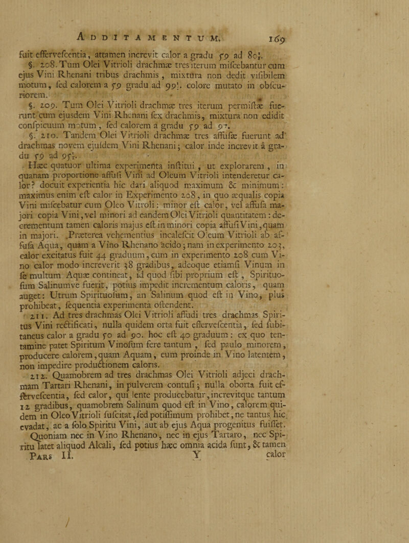 fuit effèrvefcentia, attamen increvit calor a gradu p9 ad 8o£. §. 208. Tum Olei Vitrioli drachmae tres iterum mifcebantur cum ejus Vini Rhenani tribus drachmis , mixtura non dedit vifibilem motum, fed calorem a fp gradu ad 99 b colore mutato in obfcu- riorem. t §. 209. Tum Olei Vitrioli drachmae tres iterum permiftae fue¬ runt cum ejusdem Vini Rhenani fex drachmis, mixtura non edidit confpicuum motum , fed calorem a gradu fp ad 97.' §. 210. Tandem Olei Vitrioli drachmae tres affufae fuerunt ad drachmas novem ejuldem Vini Rhenani; calor inde increvit à gra¬ du fp ad pfy. Haec quatuor ultima experimenta inftitui , ut explorarem , in quanam proportione aftuh Vini ad Oleum Vitrioli intenderetur ca¬ lor? docuit experientia hic dari aliquod maximum St minimum: maximus enim eft calor in Experimento 208, in quo aequalis copia Vini mifcebatur cum Oleo Vitroli : minor eft calor, vel affufa ma¬ jori copia Vini, vel minori ad eandem Olei Vitrioli quantitatem : de¬ crementum tamen caloris majus eft in minori copia affidi Vini, quam in majori. .Praeterea vehementius incalefcit Oleum Vitrioli ab af- ' fufa Aqua, quam a Vino Rhenano 'acido; nam in experimento 205, calor excitatus fuit 44 graduum,cum in experimento 208 cum Vi¬ no calor modo increverit $8 gradibus, adeoque etiamfl Vinum in fe multum Aquas contineat, id quod fibi proprium eft , Spirituo- fum Salinumve fuerit, potius impedit incrementum caloris, quam auget: Utrum Spirituolum, an Salinum quod eft in Vino, plus prohibeat, fequentia experimenta offendent. 2,11. Ad tres drachmas Olei Vitrioli affudi tres drachmas Spiri¬ tus Vini re&ificati, nulla quidem orta fuit effervefeentia, fed fubi- taneus calor a gradu fo ad 90. hoc eft 40 graduum : ex quo ten¬ tamine patet Spiritum Vinofum fere tantum , fed paulo minorem, producere calorem,quam Aquam, eum proinde in Vino latentem, non impedire produdtionem caloris. Z12. Quamobrem ad tres drachmas Olei Vitrioli adjeci drach¬ mam Tartari Rhenani, in pulverem contufi; nulla oborta fuit ef- fhrvefcentia, fed calor, qui lente producebatur, increvitque tantum 12 gradibus, quamobrem Salinum quod eft in Vino, calorem qui¬ dem in Oleo Vitrioli fufcitat,fedpotifllmum prohibet, ne tantus hic. evadat, ac a folo Spiritu Vini, aut ab ejus Aqua progenitus fuiftet. Quoniam nec in Vino Rhenano, nec in ejus Tartaro, nec Spi¬ ritu latet aliquod Alcali, fed potius haec omnia acida funt, & tamen Pars II. Y calor /