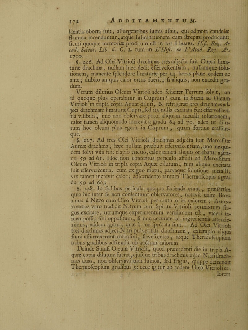 1/2 fcentia oborta fuit, affurgentibus fumis albis, qui admota candelae flamma incenduntur, atque fulminationem cum ftrepitu producunt: fiditi quoque memoriae proditum eft in du Hamel Hift. Reg. A- cad. Scient. Lib. 6. C. z. tum in L'Hift. de L'Acad. Roy. A°, 1700. §. 2.26. Ad Olei Vitrioli drachmas tres adjedba fuit Cupri lima- turse drachma, nullam haec dedit èffervefcentiam , nullamque folu- tionem, manente fplendore limaturae per 24 horas plane eodem ac ante; dubito an quis calor ortus fuerit, fi aliquis, non excedit gra¬ dum. Verum dilutius Oleum Vitrioli adeo feliciter Ferrum folvit, an id quoque plus operabitur in Cuprum ? eum in finem ad Oleum Vitrioli in tripla copia Aquae diluti, refrigerati tres drachmas ad¬ jeci drachmam limaturae Cupri, fed ita nulla excitata fuit effèrvefcen- tia vifibilis, imo non obfervare potui aliquam metalli folutionem, calor tamen aliquomodo increvit a gradu 64 ad 70. adeo ut dilu¬ tum hoc oleum plus egerit in Cuprum , quam fortius craffius- que. §. 227. Ad tres Olei Vitrioli drachmas adjeóta fuit Marcafitx Aurem drachma; haec nullam praebuit efìèrvefccntiam, imo ne qui¬ dem folvi vifa fuitelapib triduo, calor tamen aliquis oriebatur a gra¬ du pp ad 61. Hoc non contentus periculo affudi ad Marcafitam Oleum Vitrioli in tripla copia Aquae dilutum ; tum aliqua excitata fuit efeveicentia, cum exiguo motu, parvaque follinone metalli, vix tamen increvit calor; adfcendente tantum Thermofcopio a gra¬ du fp ad 6o\. §. 228. In Salibus pericula quoque facienda erant, praefertim quia hic inter fe non confentiunt obiervatores, notavit enim Boy- leus à Nitro cum Oleo Vitrioli permixto oriri calorem ; Amont- tonsius vero tradidit Nitrum cum Spiritu Vitrioli permixtum fri¬ gus excitare, utrumque experimentum veriffimum cft , videri ta¬ men pollet fibi oppofitum, fì non accurate ad ingredienti attende¬ rimus, addam igitur, qux à me fpe&ata funt. Ad Olei Vitrioli tres drachmas adjeci Nitri pulverifati drachmam , extemplo aliqui fumi affurrexerunt corrofivi, flavcfccntcs , atque Thcrmofcopium tribus gradibus adfcendit ob audtum calorem. Deinde Sumfi Oleum Vitrioli, quod praecedenti die in tripla A- qux copia dilutum fuerat, cjufque tribus drachmis injeci Nitri drach¬ mas duas, non obfervavi tum fumos, fed frigus, quippe defeendit Thcrmofcopium gradibus p: ecce igitur ab eodem Oleo Vitrioli ca¬ lorem