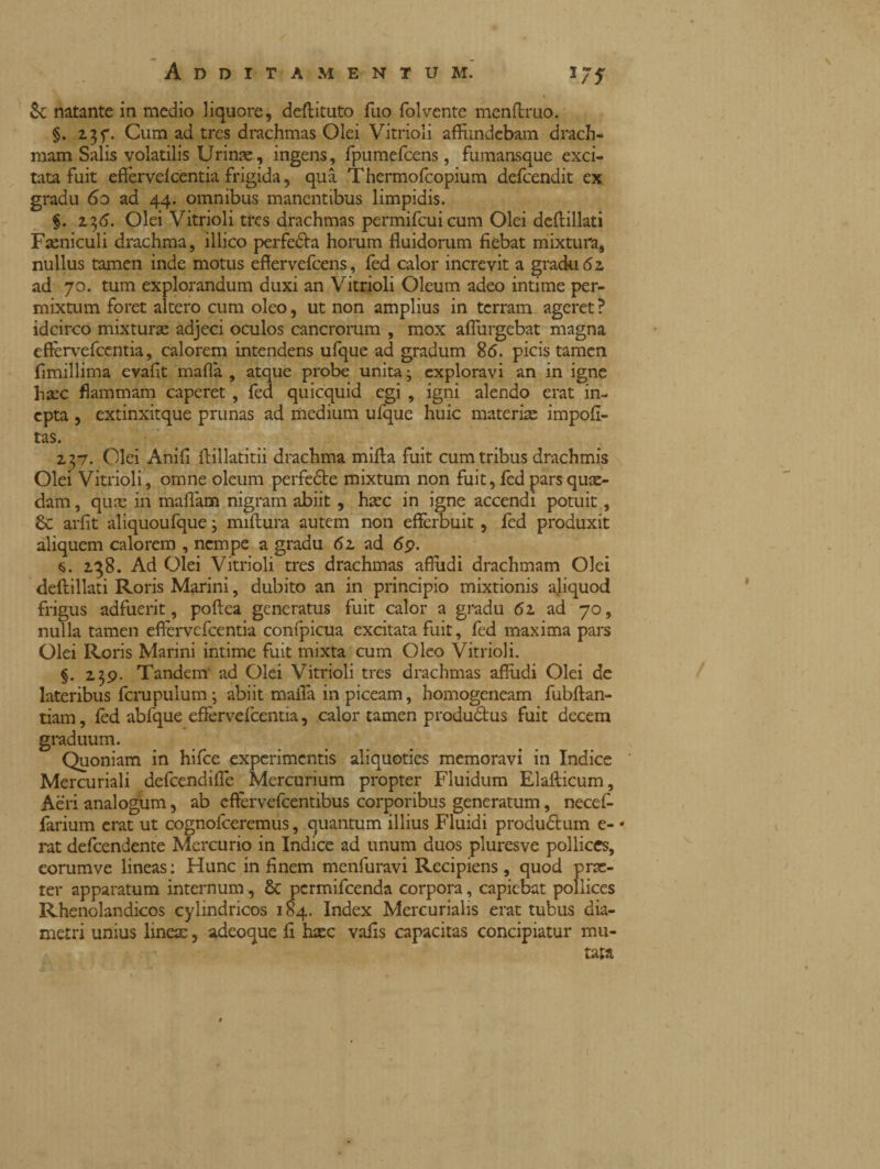 & natante in medio liquore, deftituto fuo folvente menftruo. §. 237. Cum ad tres drachmas Olei Vitrioli affundebam drach¬ mam Salis volatilis Urinae, ingens, fpumefcens, fumansque exci¬ tata fuit efferve!centia frigida, qua Thermofcopium defeendit ex gradu 60 ad 44. omnibus manentibus limpidis. §. 236. Olei Vitrioli tres drachmas permifcuicum Olei deffillati Faeniculi drachma, illico perfeda horum fluidorum fiebat mixtura, nullus tamen inde motus effervefeens, fed calor increvit a gradu 62 ad 70. tum explorandum duxi an Vitrioli Oleum adeo intime per¬ mixtum foret altero cum oleo, ut non amplius in terram ageret ? idcirco mixturae adjeci oculos cancrorum , mox aflurgebat magna eftervefcentia, calorem intendens ufque ad gradum 86. picis tamen fimillima evafit mafia , atque probe unita j exploravi an in igne ha:c flammam caperet , fed quicquid egi , igni alendo erat in¬ epta , extinxitque prunas ad medium ufque huic materiis impofi- tas. 257. Olei Anifl ftillatitii drachma mifia fuit cum tribus drachmis Olei Vitrioli, omne oleum perfede mixtum non fuit, fed pars quae¬ dam , quae in maflam nigram abiit, haec in igne accendi potuit, Sc arfit aliquoufque j miftura autem non efferbuit, fed produxit aliquem calorem , nempe a gradu 62 ad 6p. s. 238. Ad Olei Vitrioli tres drachmas affudi drachmam Olei deftillati Roris Marini, dubito an in principio mixtionis a.liquod frigus adfuerit, poftea generatus fuit calor a gradu 62 ad 70, nulla tamen effervefcentia confpicua excitata fuit, fed maxima pars Olei Roris Marini intime fuit mixta cum Oleo Vitrioli. §. 239. Tandem ad Olei Vitrioli tres drachmas affudi Olei de lateribus fcrupulum ; abiit mafia in piceam, homogeneam fubftan- tiam, fèd abfque effèrvefeentia, calor tamen produdus fuit decem graduum. Quoniam in hifce experimentis aliquoties memoravi in Indice Mercuriali defeendifle Mercurium propter Fluidum Elaflicum, Aeri analogum, ab effervefeentibus corporibus generatum, necef- farium erat ut cognofceremus, quantum illius Fluidi produdum e- « rat defeendente Mercurio in Indice ad unum duos pluresve pollices, eorumve lineas: Hunc in finem menfuravi Recipiens, quod prae¬ ter apparatum internum, & permifeenda corpora, capiebat pollices Rhenolandicos cylindricos 184. Index Mercurialis erat tubus dia¬ metri unius lineae, adeoque fi haec vafis capacitas concipiatur mu¬ tata