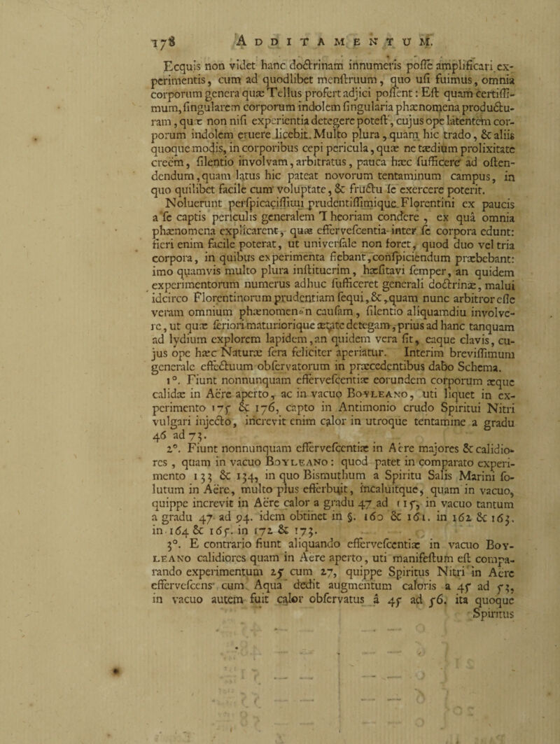 i yi Additamentum. * * * i ^ Ecquis non videt hanc do&rinam innumeris pofié amplificari, ex¬ perimentis, cum ad quodlibet menftruum, quo ufi fuimus, omnia corporum genera quae Tellus profert adjici pofient : Efi: quam certiffi- mum,fingularem corporum indolem fingularia phaenomena produótu- ram, qux non nifi experientia detegere poteft', cujus ope latentem cor¬ porum indolem eruere licebit.Multo plura,quam hic trado, &;aliis quoque motjis, in corporibus cepi pericula, quae nc taedium prolixitate creem, filentio involvam,arbitratus, pauca haec fufficerer ad often- dendum,quam latus hic pateat novorum tentaminum campus, in quo quilibet facile cum' voluptate, & frudtu fe exercere poterit. Noluerunt perfpicacifikui prudentiffimique. Florentini ex paucis a fe captis periculis generalem T heoriam condere , ex qua omnia phaenomena explicarent, quae effervefeentia-inter fe corpora edunt: fieri enim facile poterat, ut univerfiile non foret, quod duo vel tria corpora, in quibus experimenta fiebant,confpiciendum prxbebant: imo quamvis multo plura inftituerim, hxfitavi femper, an quidem experimentorum numerus adhuc fufficeret generali do&rinx, malui idcirco Florentinorum prudentiam fequi,8c,quam nunc arbitrorefle veram omnium phxnomem-n caufam, filentio aliquamdiu involve¬ re, ut qux feriori matu rior i que x;atc detegam, prius ad hanc tanquam ad lydium explorem lapidem,an quidem vera fit, eaque clavis, cu¬ jus ope hxc Naturx fera feliciter aperiatur. Interim brevifiimum generale eftè&uum obfervatorum in prxcedentibus dabo Schema. i°. Fiunt nonnunquam effervefeentix eorundem corporum xque calidx in Acre aperto, ac in vacuo Boyleano, uti liquet in ex¬ perimento 177 Sc 176, capto in Antimonio crudo Spiritui Nitri vulgari injedto, increvit enim calor in utroque tentamine a gradu 46 ad 7 3. 1®. Fiunt nonnunquam effèrvefeentix in Acre majores 2ccalidio¬ res , quam in vacuo Boy le a no : quod patet in comparato experi¬ mento 133 & 134, in quo Bismuthum a Spiritu Salis Marini fo- lutum in Aere, multo plus efferbuit, incaluitque, quam in vacuo, quippe increvit in Acre calor a gradu 47.ad 1 17, in vacuo tantum a gradu 47 ad 94. idem obtinet in §. 160 Sc i<5i. in 162 3c 163. in 164 6c ióf. in 172. & 173. 30. E contrario fiunt aliquando eflèrvefccntix in vacuo Boy- leano calidiores quam in Aere aperto, uti manifeffum efh compa¬ rando experimentum 27 cum 17, quippe Spiritus Nitri in Aere effervefeens' cum Aqua ’ dedit augmentum caloris a 47 ad 73, in vacuo autem fuit calor obfervatus a 47 ad 76. ita quoque Spiritus