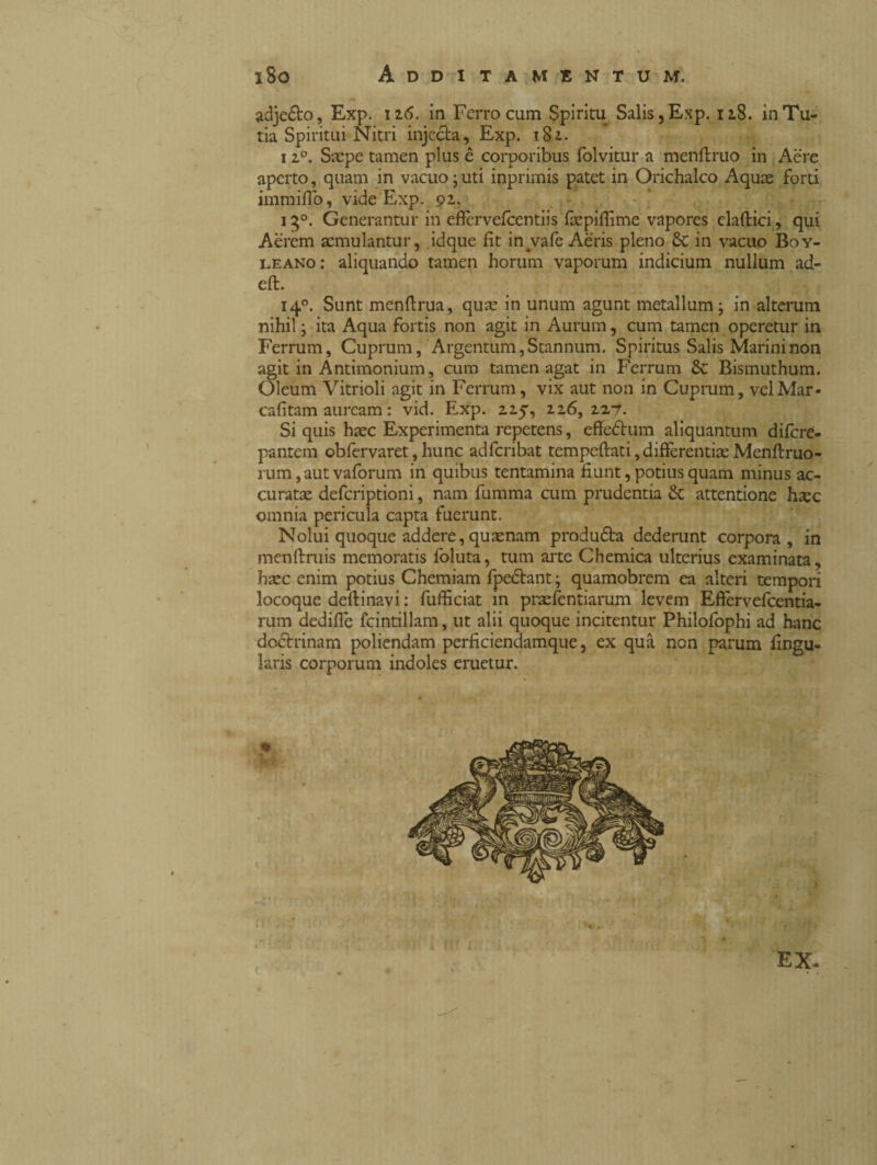 adje&o, Exp. 116. in Ferro cum Spiritu Salis, Exp. 118. inTu- tia Spiritui Nitri injecta, Exp. 182. 12°. Saepe tamen plus è corporibus folvitur a menftruo in Aere aperto, quam in vacuo juti inprimis patet in Orichalco Aquae forti immillo, vide Exp. 92. 150. Generantur in eflèrvefcentiis fàepifiìme vapores claftici, qui Aerem aemulantur, idque fit in vafe Aeris pieno Se in vacuo Boy- leano: aliquando tamen horum vaporum indicium nullum ad- eft. 140. Sunt menftrua, quae in unum agunt metallum -, in alterum nihil ; ita Aqua fortis non agit in Aurum, cum tamen operetur in Ferrum, Cuprum, Argentum, Stannum. Spiritus Salis Marini non agit in Antimonium, cum tamen agat in Ferrum Se Bismuthum. Oleum Vitrioli agit in Ferrum, vix aut non in Cuprum, velMar- cafitam auream : vid. Exp. 225, 226, 2Z7. Si quis haec Experimenta repetens, effe&um aliquantum difere- pantem obfervaret,hunc adferibat temperati,differentiaeMenftruo- rum, aut vafórum in quibus tentamina fiunt, potius quam minus ac¬ curatae deferiptioni, nam fumma cum prudentia Se attentione haec omnia pericula capta fuerunt. Nolui quoque addere, quaenam produdta dederunt corpora , in menftruis memoratis foluta, tum arte Chemica ulterius examinata, haec enim potius Chemiam fpeóhnt ; quamobrem ea alteri tempori locoque desinavi : fufficiat in praefcntiarum levem Efiervefcentia- rum dedifie fcintillam, ut alii quoque incitentur Philofophi ad hanc doctrinam poliendam perficiendamque, ex qua non parum lingu¬ laris corporum indoles eruetur.