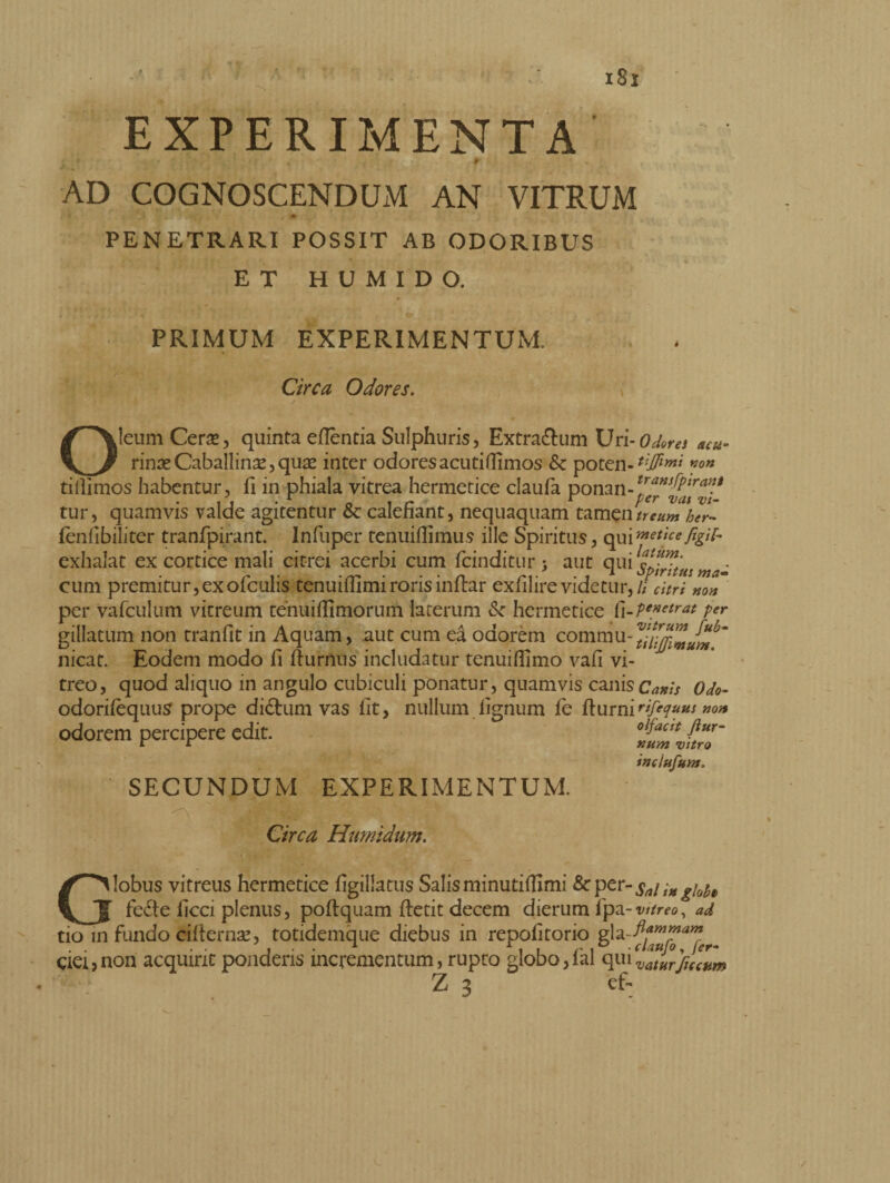 j ' , > t r - * AD COGNOSCENDUM AN VITRUM *•> t PENETRARI POSSIT AB ODORIBUS ET H U M I D O. acu- PRIMUM EXPERIMENTUM, Circa Odores. Oleum Cera, quinta eflentia Sulphuris, Extradum Uri-Odora rime Caballina*, quas inter odores acuti flimos Sc poten-*#w/’ *°n tillimos habentur, II in phiala vitrea hermetice claufa ponan-trandp^an* i j • r 0 i r* r per vai vi- tur, quamvis valde agitentur & calefiant, nequaquam tamen ueum her~ fenhbiliter tranfpirant. Infuper tenuiflimus ille Spiritus, qui methe figit- exhalat ex cortice mali citrei acerbi cum fcinditur > aut qui wa^ cum premitur,exofculis tenuifllmirorisinflar exfilirevidetur,/i dtrì non per vafculum vitreum tenuillimorum laterum & hermetice {\-PeMetrat Per gillatum non tranfit in Aquam, aut cum ea odorem comrau-^^* nicat. Eodem modo li liurnus includatur tenuiflimo vafi vi¬ treo, quod aliquo in angulo cubiculi ponatur, quamvis canis Canis Odo- odorifèquus prope didimi vas fit, nullum lignum le fiumirifequus non odorem percipere edit. oifaat flur- u u num vitro inctufum, SECUNDUM EXPERIMENTUM. Circa Humldum. Globus vitreus hermetice ligillatus Salis minutiHImi &per- Sai in glofo fede licci plenus, poltquam fletit decem dierum fpa-vitreo, ad tio in fundo cilternse, totidemque diebus in repofitorio ciei,non acquirit ponderis incrementum, rupto globo,lai quivaturfJ( cum