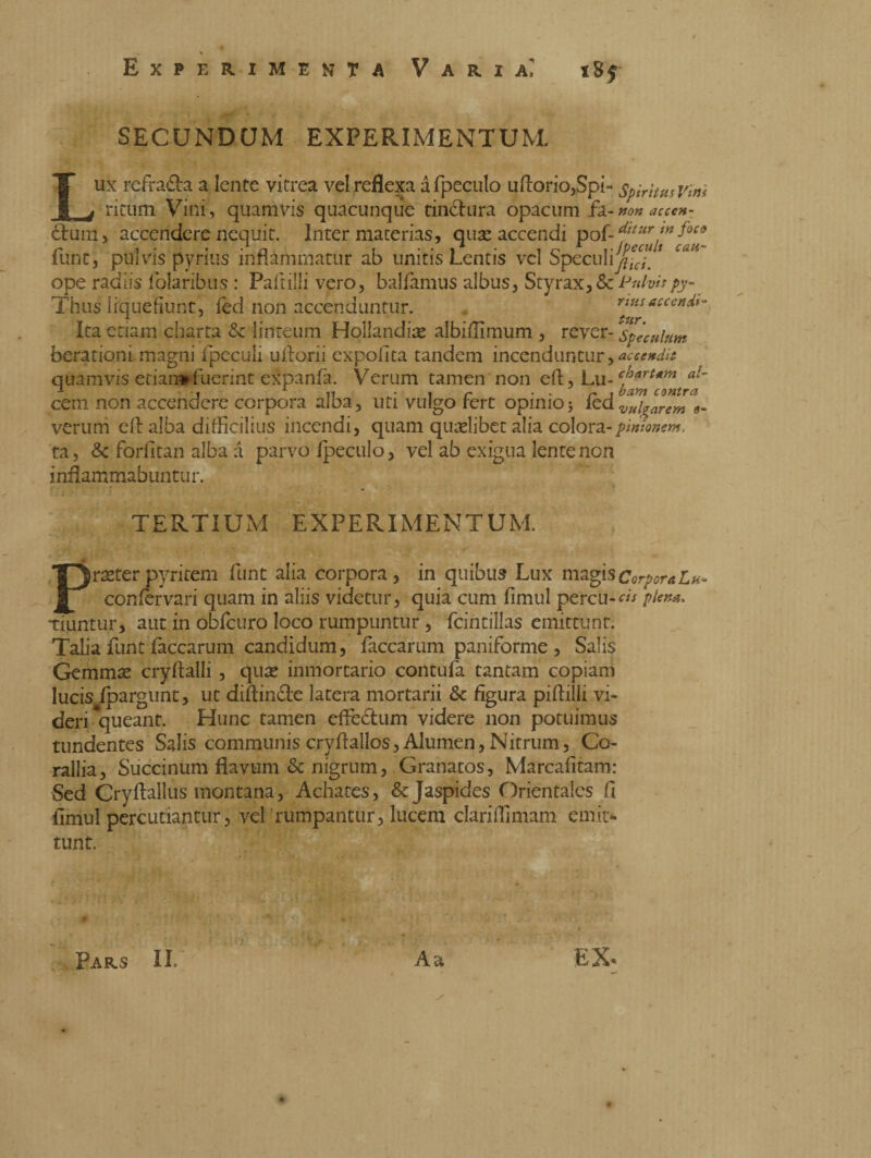 SECUNDCJM EXPERIMENTUM. Lux refra&a a lente vitrea vel reflexa a fpeculo uftorio,Spi- spiritus Vim ritum Vini , quamvis quacunque tintura opacum fa- non acccn- £fcuin> accendere nequit. Inter materias, quae accendi pof-******foco funt, pulvis pyrius inflammatur ab unitis Lentis vel Speculifi*™' ^ ope radiis folaribus : Pali illi vero, balfamus albus, Styrax, &c Pulvis py- Thus liquefiunt, fed non accenduntur. nusaccendi- Ita etiam charta & linteum Hollandiae albiffimum , rever- speculum berationi magni fpeculi uftorii expolita tandem incenduntur,accendi* quamvis etiannfuerint expanfa. Verum tamen non cft, Lu- cf3art*m d- * , 1 « , r . . r t barn contra ceni non accendere corpora alba, uti vulgo tert opimoj iedvui?arem veruni eft alba difficilius incendi, quam quaelibet alia colora-pinionem, ta, & forfitan alba à parvo Ipeculo, vel ab exigua lente non inflammabuntur. TERTIUM EXPERIMENTUM. Praeterpyritem flint alia corpora, in quibus Lux magisCorporaLa* confervari quam in aliis videtur, quia cum fimul percu-d/ piem. tiuntur, aut in obfcuro loco rumpuntur , fcintillas emittunt. Talia funt laccarum candidum, faccarum paniforme , Salis Gemmae cryftalli , quae inmortario contula tantam copiam lucis fpargunt, ut diftin&e latera mortarii & figura piftilli vi¬ deri queant. Hunc tamen effectum videre non potuimus tundentes Salis communis cryftallos, Alumen,Nitrum, Co¬ rallia, Succinum flavum & nigrum, Granatos, Marcafitam: Sed Cryftallus montana, Achates, & Jaspides Orientales fi fimul percutiantur, vel rumpantur, lucem clariffimam emit¬ tunt. ? Aa EX. / Pars II»