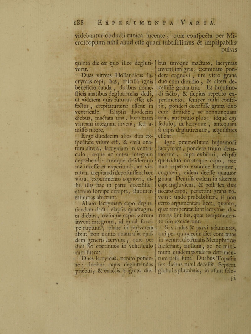 videbantur obdudli tunica lucente , qujs confpecla per Mi- crofcopium nihil aliud efle quam fubtiliflimus & impalpabilis pulvis quinto die ex quo illos degluti- verat. Duas vitreas Hollandicas la- crymas cepi, has, refcifla ignis beneficio cauda , duabus dome- fticis anatibus degluticndas dedi, ut viderem quis futurus efiet ef- fedtus , crepitatimene efiènt in ventriculo. Elapfis duodecim diebus, madiata una, lacrymam vitream integram inveni, fèd a- mifio nitore. Ergo duodecim alios dios ex- fpedtare vifum efl, caela ana¬ tum altera, lacrymam in ventri¬ culo , aeque ac antea integram deprehendi: cumque defiderium me incederet experiundi, an vir¬ tutem crepitandi depofuifìènt hac vitra, experimento cognovi, ni¬ hil illis hac in parte deceffiflè: etenim forcipe dirupta, flatimin minutias abierunt. Aliam lacrymam capo deglu- tiendam dedi : elapfis quadragin¬ ta diebus, cadoque capo,vitrum inveni integrum, id quod forci¬ pe ruptum1, plane in pulverem abiit; non minus quam alia ejufi¬ dem generis lacryma , qiue per dies 80 continuos in ventriculo capi fuerat. Duas lacrymas, notato ponde¬ re ; duobus capis deglutiendas praebui, £c exaótis triginta die¬ bus utroque maciato, lacrymas inveni integras ; examinato pon¬ dere cognovi , uni vitro grana duo cum dimidio , alteri de- cefiifiè grana tria. Et hujufmo- di facio, & fcepius repetito ex¬ perimento, femper mihi confli- tit, ponderi deceffifie grana duo cum dimidio , ac nonnunquam tria, aut paulo plus : idque egi fèdulo, ut lacrymas , antequam à capis deglutirentur, aequilibres efiènt. Igne praemollitam hujusmodi lacrymam, pondere trium dena¬ riorum , capo exhibui , elaplo quatriduo necatoque capo , nec non repetito examine lacrymx, cognovi , eidem deèfiè quatuor grana. Demifià eadem in alterius capi ingluviem, 8c pofl fex dies necato capo , perierant grana no¬ vem : unde probabiliter, fi non certo argumentari licet, quanto, quae temperatae funtlacrymse, du¬ riores fint his,quae temperamen¬ to fiio exciderunt. Sex rudes & parvi adamantes, qui per quindecim dies cont nuos in ventriculo Anatis Memphiticae ha:ferant, nullum, ac ne mini¬ mum quidem ponderis detrimen¬ tum palli funt. Duabus Topafiis fex diebus nihil deceflit. Septem globulis plumbeis, in ufum fclo- pi
