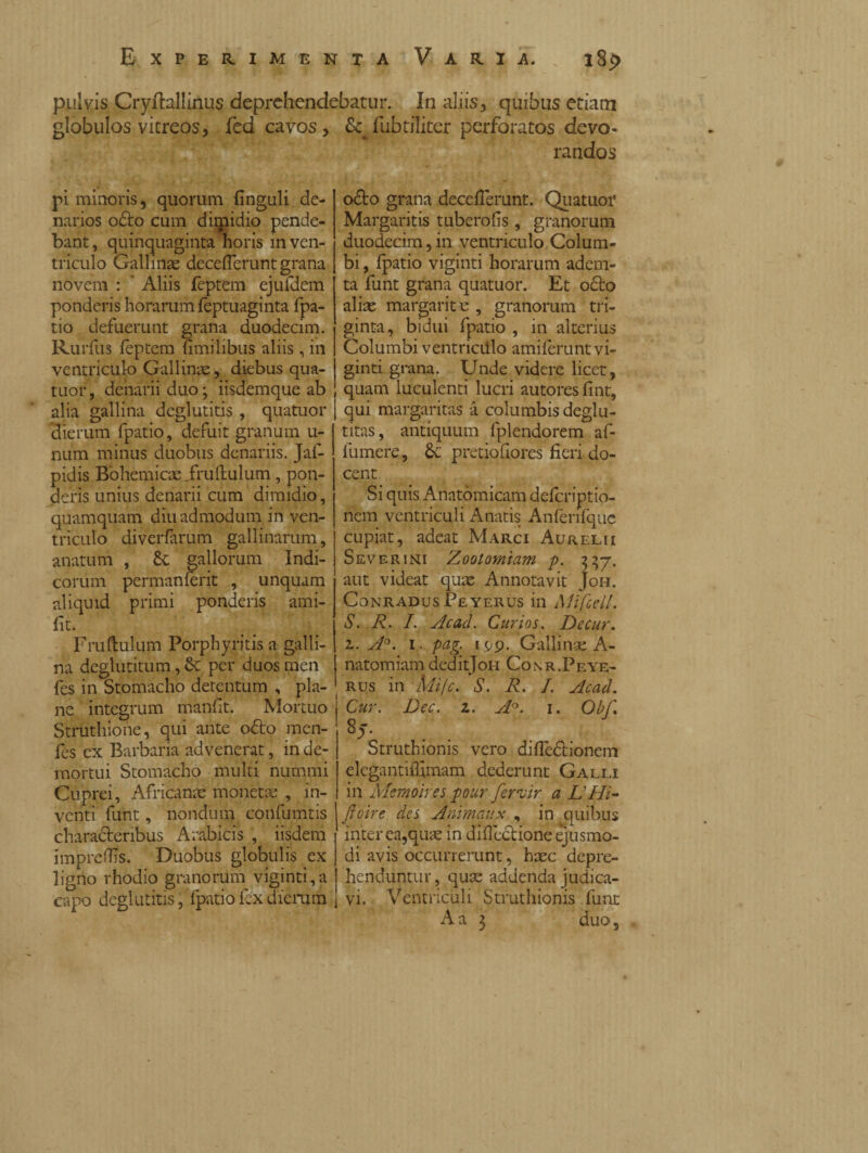 pulvis jpryftallinus deprehendebatur. In aliis, quibus etiam globulos vitreos, fed cavos, & fubtiliter perforatos devo¬ randos pi minoris, quorum finguli de¬ narios odio cum dimidio pende¬ bant, quinquaginta horis in ven¬ triculo Gallinae decefleruntgrana novem : ' Aliis feptem ejufdem ponderis horarum feptuaginta fpa- tio defuerunt grana duodecim. Rurfus feptem fimilibus aliis, in ventriculo Gallinis, diebus qua¬ tuor , denarii duo ; iisdemque ab alia gallina deglutitis , quatuor dierum fpatio, defuit granum u- num minus duobus denariis. Jaf- pidis Bohemicae.fruftulum, pon¬ deris unius denarii cum dimidio, quamquam diu admodum in ven¬ triculo diverfarum gallinarum, anatum , & gallorum Indi¬ corum permanferit , unquam aliquid primi ponderis ami- fit. Fruftulum Porphyritisa galli¬ na deglutitum, & per duos men fes in Stomacho detentum , pla¬ ne integrum manft. Mortuo Struthione, qui ante odio men- fes ex Barbaria advenerat, in de¬ mortui Stomacho multi nummi Cuprei, Africanae monetae , in¬ venti funt, nondum confumtis characteribus Arabicis , iisdem imprelTis, Duobus globulis ex ligno rhodio granorum viginti,a capo deglutitis, fpatio fex dierum odio grana deceflerunt. Quatuor Margaritis tuberofis, granorum duodecim, in ventriculo Colum¬ bi , fpatio vigiliti horarum adem¬ ta funt grana quatuor. Et octo aliae margarite , granorum tri¬ ginta, bidui fpatio , in alterius Columbi ventriciilo amilerunt vi- ginti grana. Unde videre licet, quam luculenti lucri autoresfint, qui margaritas à columbis deglu- titas, antiquum fplendorem af- fumere, &c pretiofiores fieri do¬ cent Si quis Anatomicam deferiptio- nem ventriculi Anatis Anfenfque cupiat, adeat Marci Aurelii Severini Zootorniam p. 3 37. aut videat quae Annotavit Joh. Conradus Peyerus in Mifccjl. S. R. I. Ac ad. Curios. De cur. z. A°. 1. pag. 199. Gallinae A- natomiam deditJoH Conr.Peye¬ rus in mife. S. R. I. Acad. Cur. Dee. z. A°. 1. Obf. . Struthionis vero diiledtionem elcgantiflimam dederunt Galli in Mcmoires pour fervir a L'Hi- ftoire des Animai:x , in quibus inter ea,quae in diflectione ejusmo¬ di avis occurrerunt, haec depre¬ henduntur , quae addenda judica¬ vi. Ventriculi Struthionis funt