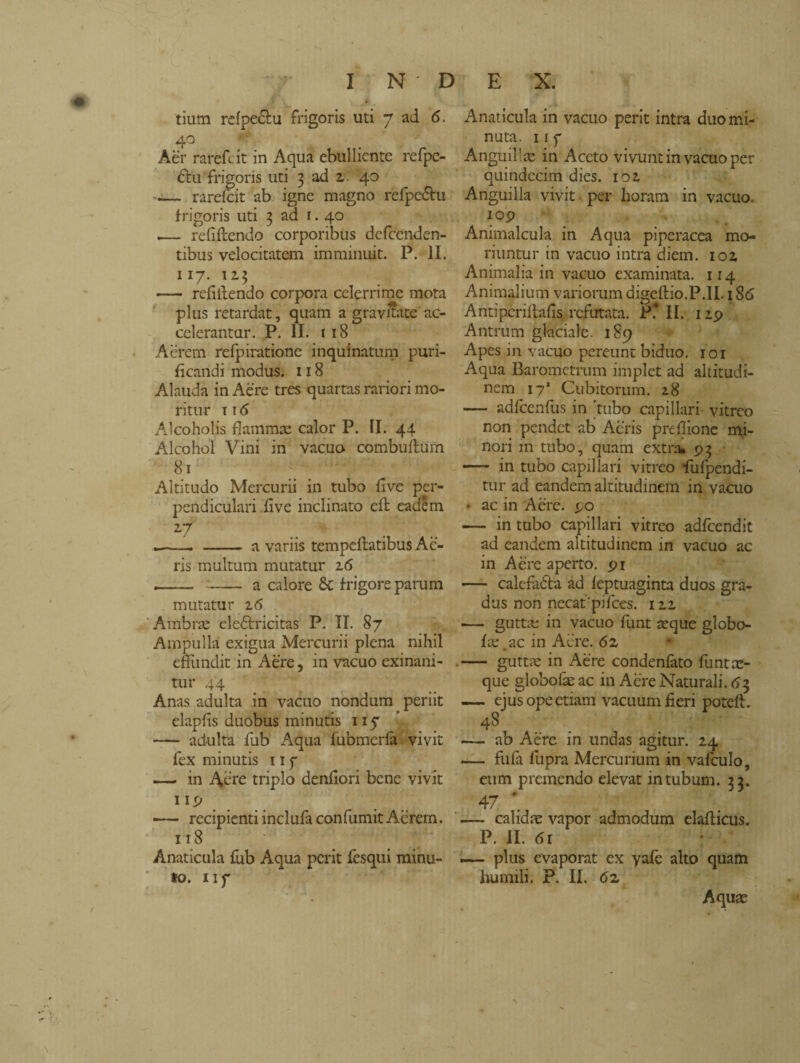 tium rdpe<5tu frigoris uti 7 ad 6. 4° Aèr rarefi it in Aqua ebulliente refpe- cru frigoris uti 3 ad 2. 40 — rarefar ab igne magno rèfpe&u frigoris uti 3 ad r. 40 .— refiftendo corporibus defccnden- tibus velocitatem imminuit. P. II. 117. 113 — refiilendo corpora celerrime mota plus retardat, quam a gravitate ac¬ celerantur. P. II. 1 18 Aèrem refpiratione inquinatimi puri¬ ficandi modus. 118 Alauda in Aere tres quartas rariori mo¬ ritur 116 Alcoholis flammae calor P. II. 44 Alcohol Vini in vacuo combuftum 81 Altitudo Mercurii in tubo live per¬ pendiculari flve inclinato eft eadem 27 .-. - a variis tempeflatibus Ac¬ ris multum mutatur 16 -- - a calore St frigore parum mutatur 26 Ambrae elediricitas P. II. 87 Ampulla exigua Mercurii plena nihil effundit in Aere, in vacuo exinani¬ tur 44 Anas adulta in vacuo nondum periit elapfis duobus minutis 115* - adulta fub Aqua fubmcrfa vivit fex minutis 11 f —— in Aere triplo denfiori bene vivit np —— recipienti inclufa confumit Aerem. 118 Anaticula fub Aqua perit lesqui minu¬ to. np Anaticula in vacuo perit intra duo mi¬ nuta. 11 7 Anguillae in Aceto vivunt in vacuo per quindecim dies. 102 Anguilla vivit per horam in vacuo. 109 Animalcula in Aqua piperacea mo¬ riuntur in vacuo intra diem. 102 Animalia in vacuo examinata. 114 Animalium variorum digeftio.P.II. 186 Antipcriltafis refutata. P? II. 129 Antrum glaciale. 189 Apes in vacuo pereunt biduo, roi Aqua Barometrum implet ad altitudi¬ nem I71 Cubitorum. 28 — adfcenfus in 'tubo capillari vitreo non pendet ab Acris preflione mi¬ nori m tubo, quam extra* 93 - in tubo capillari vitreo fufpendi- tur ad eandem altitudinem in vacuo * ac in Aere. 90 — in tubo capillari vitreo adfcendit ad eandem altitudinem in vacuo ac in Aere aperto. 91 — calcfadba ad feptuaginta duos gra¬ dus non necat'pilees. 122 ■— guttae in vacuo funt aeque globo- fae.ac in Aere. <52 .- guttae in Aere condenfàto flint ae¬ que globoAe ac in Aere Naturali. <53 — ejus ope etiam vacuum fieri poteft. 48 — ab Aere in undas agitur. 24 — fula fupra Mercurium in valculo, eum premendo elevat intubum. 33. 47 *. — calidae vapor admodum elaflicus. P. II. <5l .— plus evaporat ex yafe alto quam humili. P. II. <52 Aquae