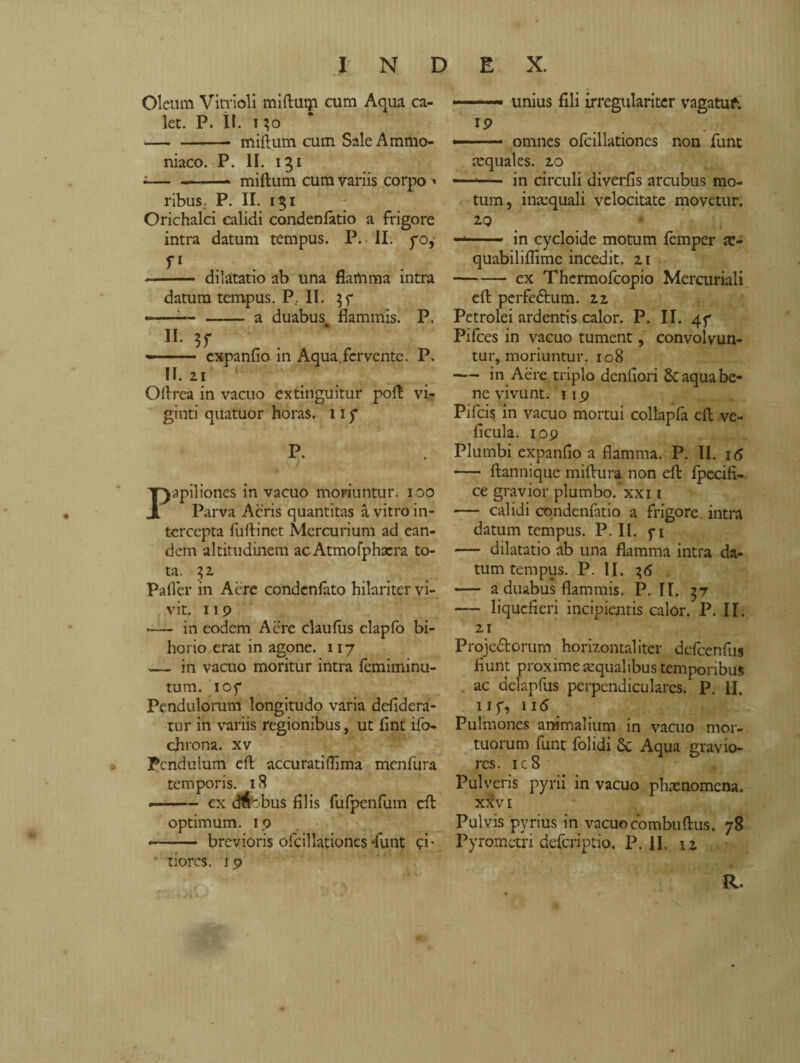 Oleum Vitrioli miftutp cum Aqua ca¬ let. P. II. 130 -» miftum cum Sale Ammo¬ niaco. p. ir. 131 ;-- miftum cum variis corpo ■» ribus. P. II. 151 Orichalci calidi condenfatio a frigore intra datum tempus. P. II. pò, fi -- dilatatio ab una flamma intra datum tempus. P.. II. —-— - a duabus flammis. P. II. -— ■ expanfio in Aqua fervente. P. n. 21 Oftrea in vacuo extinguitur poft vi¬ giliti quatuor horas. 11 p P. Papiliones in vacuo moriuntur. 100 Parva Aeris quantitas à vitro in¬ tercepta fuftinet Mercurium ad ean¬ dem altitudinem acAtmofphacra to¬ ta. 32 Paflcr in Acre condcnfato hilariter vi¬ vit. 119 -— in eodem Acre claufus elapfo bi- horio erat in agone. 117 — in vacuo moritur intra femiminu- tum. ioy Pendulorum longitudo varia defidera- tur in variis regionibus, ut flnt ifo- chrona. xv Pendulum eft accurati (lima menfura temporis. 18 «. ex cMobus filis fufpenfum cft optimum. 19 -.- brevioris ofcillationcs-flint p- * tiores. 19 .— unius fili irregulariter vagatu f. 19 —■—- omnes ofcillationcs non funt aequales. 20 —*— in circuli diverfis arcubus mo¬ tum, inaequali velocitate movetur. 2.9 -- in cycloide motum lemper ar- quabiliflimc incedit. 21 -- ex Thermofcopio Mercuriali eft perfedtum. 22 Petrolei ardentis calor. P. II. 4f Pifces in vacuo tument, convolvun¬ tur, moriuntur. 108 — in Aere triplo denfiori 6c aqua be¬ ne vivunt. 119 Pifcis in vacuo mortui collapfa eft ve- ficula. 109 Plumbi expanfio a flamma. P. II. 16 — ftannique miftura non eft fpecifi- ce gravior plumbo, xxi 1 — calidi condenfatio a frigore, intra datum tempus. P. II. f 1 — dilatatio ab una flamma intra da¬ tum tempus. P. II. 7,6 — a duabus flammis. P. II. 57 — liquefieri incipientis calór. P. II. 21 Proje&orum horizontaliter defcenfus fiunt proxime aqualibus temporibus . ac delapfus perpendiculares. P. M. 11f, 116 Pulmones animalium in vacuo mor¬ tuorum funt folidi 8c Aqua gravio¬ res. ic8 Pulveris pyrii in vacuo phaenomena. XXVI Pulvis pyrius in vacuo combuftus. 78 Pyrometri deferiptio. P. II. n R.