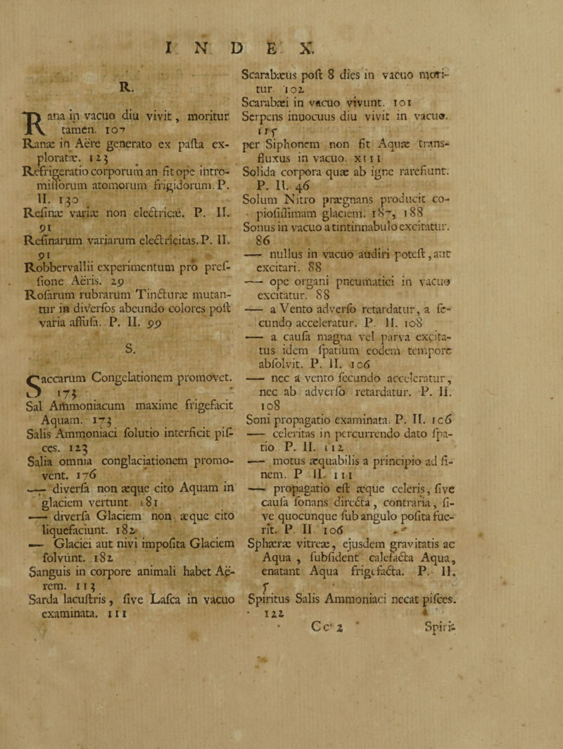 R. Kana in vacuo diu vivit, moritur tamen. 10-7 Ransc in Aere generato ex palla ex¬ ploratae. 1 a 3 Refrigeratio corporum an fit ope intro- millorum atomorum frigidorum. P. II. 130 Refi nas variae non electricai. P. 11. 9i Refinarum variarum eleclricitas.P. II. 91 .. Robbervallii experimentum pro pref- fione Aeris. 29 Rofarum rubrarum Tinfturae mutan¬ tur in diverfos abeundo colores poli varia afflila. P. II. 99 S. Saecarum Congelationem promovet. Sal Artimoniacum maxime fngefacit Aquam. 173 Salis Ammoniaci folutio interficit pifi- ces. 123 Salia omnia conglaciationcm promo¬ vent. 176 diveria non aeque cito Aquam in glaciem vertunt 181 —— diverfa Glaciem non atque cito liquefaciunt. 182. — Glaciei aut ni vi impofita Glaciem folvtint. 181 Sanguis in corpore animali habet Ae¬ rem. 11 3 Sarda lacuftris, five Lafca in vacuo examinata. 111 Scarabaeus poft 8 dies in vacuo mori¬ tur 102 Scarabaei in vacuo vivunt. 101 Serpens innocuus diu vivit in vacuo. 11 f per Siphonem non fit Aquae trans¬ fi uxus in vacuo, xiii Solida corpora quas ab igne rarefiunt. P. 11. 46 Solum Nitro praegnans producit co- piofiilimam glaciem. 187, 188 Sonus in vacuo a tintinnabulo excitatur. 86 — nullus in vacuo audiri potcll, aut excitari. 88 -— ope organi pneumatici in vacuo excitatur. S 8 — a Vento adverfo retardatur, a fe¬ cundo acceleratur. P. 11. 108 — a caufa magna vel parva excita¬ tus idem fpatium eodem tempore abfolvit. P. II. ic6 — nec a vento fecundo acceleratur, nec ab adyerfb retardatur. P. II. 108 Soni propagatio examinata. P. II. ic6 — celeritas in percurrendo dato fpa- tio P. II. 112 ■— motus aequabilis a principio ad fi¬ nem. P IL 1 m — propagatio efl aeque celeris, five caula fonans diredta, contraria, fi¬ ve quocunque fub angulo polita fue¬ rit. P II 106 Sphaerae vitreae, ejusdem gravitatis ac Aqua , fubfidcnt calefadta Aqua, enatant Aqua frigcfadta. P. 11. Spiritus Salis Ammoniaci necat pifces. \ * ’ Spi rii Cc’ 2