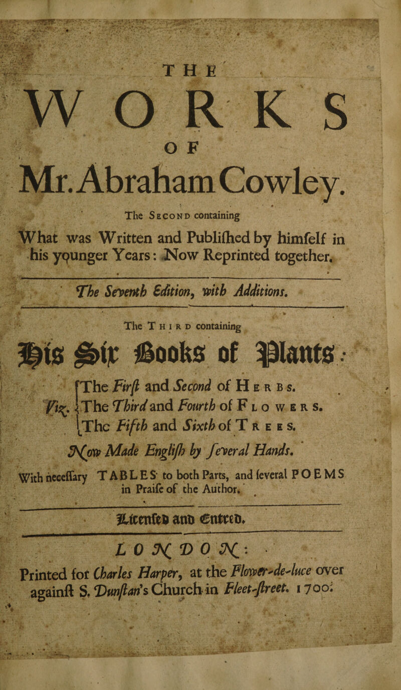 THE WORKS OF The Second containing ' ^ ^ what was Written and Publiihedby himfelf in hisypunger Years: JNow Reprinted together. ^he Seventh Bdition, wth Additions. The Third containing ^is ^ijt iSooks of pant0 fThe Fir^ znd Second of H e r b s. Fiz. I Xhe Third and Fourth of F l o w e r s. I^Thc Fifth znd Sixth oi Trees. Made Englifh bj federal Hands. With heceffary T AB L E S to both Parts, and (evetal POEMS in Praife of the Author, Hfttnfeo atiB CntteD» L 0 tNi T> 0 K Printed for Charles Harper, at the PlmetMuce over againft S, Church in Fleet■'fireet. lyooi