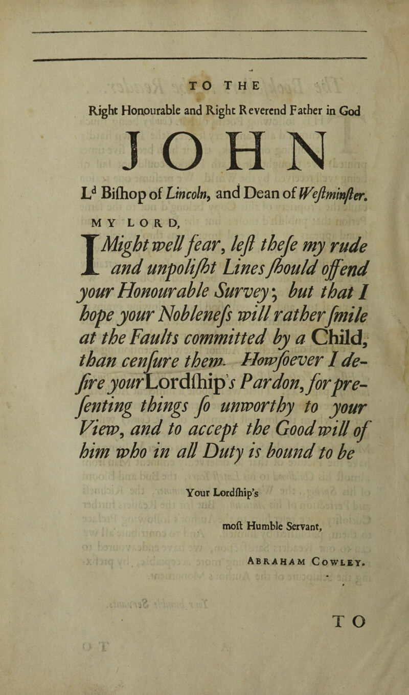 Right Honourable and Right Reverend Father in God JOHN L** Bifliop of Lincoln^ and Dean of W^ejimii^er. MY LORD, I Might well fear^ lefi thefe my rude and unpoli/ht Lines fhould offend your Honourable Survey; but that I hope your Noblenefs will rather[mile at the Faults committed by a Child, than cenfure them- Howfoever I de¬ fire your\.ox6LL\v^ s Pardonfforpre- fenting things fo unworthy to your View, and to accept the Good will of him who in all Duty is bound to be Your Lordfliip’s moft Humble Servant, Abraham Cowley.