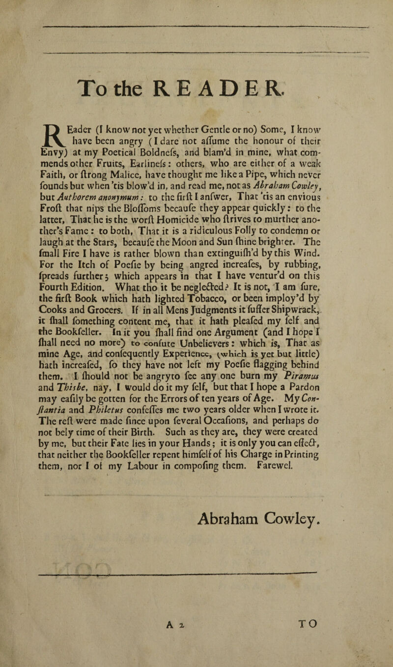 y REader (I know not yet whether Gentle or no) Some, I know have been angry (I dare not affume the honour of their Envy) at my Poetical Boldnefs, and blam’d in mine, what com* mends other Fruits, Earlinefs: others, who are either of a weak Faith, or flrong Malice, have thought me like a Pipe, which never founds but when *tis blow’d in, and read me, not as Abraham Cowley, but Authorem anonymum: to the firft I anfwer. That ’tis an envious Froft that nips the Blofloms becaufe they appear quickly; to the latter. That he is the worft Homicide who flrives to murther ano¬ ther’s Fame : to both. That it is a ridiculous Folly to condemn or laugh at the Stars, becaufe the Moon and Sun fhine brighter. The fmall Fire I have is rather blown than extinguifh’d by this Wind. For the Itch of Poefie by being angred increafes, by rubbing, fpreads further, which appears in that I have ventur’d on this Fourth Edition. What tho it be neglefted.-' It is not, I am fure, the firft Book which hath lighted Tobacco, or been imploy’d by Cooks and Grocers. If in all Mens Judgments it fuffer Shipwrack, it fliall fomething content me, that it hath pleafed my lelf and the Bookfeller. In it you ftiall find one Argument (and I hope! (hall need no more) to confute Unbelievers: which is. That as mine Age, and confequently Experience, ^^which is yet but little) hath increafed, fo they have not left my Poefie flagging behind them. I fhould not be angry to fee any one burn my Piramus and Thisbe, nay, I Would do it my felf, but that I hope a Pardon may eafily be gotten for the Errors of ten years of Age. My Con^ jlantia and PhiUtus confefies me two years older when I wrote it. The reft were made fince upon feveral Occafions, and perhaps do not bely time of their Birth. Such as they are, they were created by me, but their Fate lies in your Hands; it is only you can effe<ft, that neither the Bookfeller repent himfelf of his Charge in Printing them, nor I ot my Labour in compofing them. FareweL y Abraham Cowley. A X TO