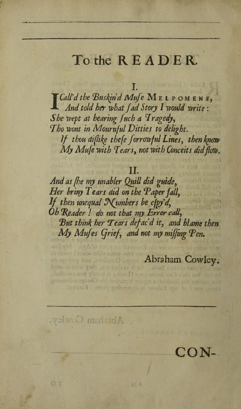 I. I Call’d the ‘Busl^nd Mufe MEtpOMENff, And told her xohat fad Story I muld wife: She xvept at hearing fuch a Tragedy, Tho vcont in Mournful Ditties to delight. If thou di/life thefe forravpful Lines, then kpm My Mufe mth Tears, not wth Conceits did II- And as fhe my unahler Quill did guide, Her briny T ears did on the Taper fall, If then unequal Shfumbers be efpy’d, Oh %eader I do not that my Error call, Tut think her ’Tears defac’d it, and blame then My Muf ’,s (frief, ana not my miffmg Tern • i V 4* Abraham Cowley. / CON-