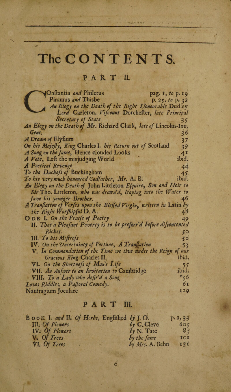 The C O N T E N T a P A H T IL lOnflantia and Philetus pag. i, to p. 19 Piramus and Thisbc p. 25-, p. 32 An Elegy on the Death of the Right Tdonourahle Dudley Lord Carleton, Fifcomt Dorchcfter, late Principal Secretary of State 35' An Elegy on the Death of Mr, Richard Clark, Lincolns-Inn, Gent, 3 5 A Dream of E\gGxxm 7 37 On his Majejiy^ King Charles I. hif Return out of Scotland 39 A Song on the fame^ Hence clouded Looks 41 A Fote^ Left the misjudging World * ' ibid. A Poetical Revenge - 44 To the Duchefs of Buckingham 45* To his very much honoured Godfather^ Mr, A, B. ibid. An Elegy on the Death of John Littleton Efquire^ Son and Heir to iS/rTho. Littleton, who was droton^d^ leaping into the VPater to fave his younger Brother, 4^ A Tranjlation of Verfes upon the B/eJfed Virgin^ written in Latin by the Right Worjhipful D. A. 4^ Ode I. On the Praife of Poetry 49 II. That a P leaf ant Poverty is to be preftrrd before difcontented Riches. $0 III. To his Mifrefs IV. On the Vncertainty of Fortune^ ATranfation 53 V. In Commendation of the Time we live Under the Reign of our Gracious King Charles II. VI. On the Shortnefs of Mans Life VII. An Anfwer to an Invitation to Cambridge • VIII. To a Lady who defiPd a Song Loves Riddle ^ a Pafloral Comedy. Naufragium Joculare PART IE % Book 1. and II. Of Herbs, Englilhied Ij J. O. ibid. 55 ibid. 61 129 in. Of Flowers IV. Of Flowers V. Of Trees VI. Of Trees by C. Cleve by N. Tate by the fame by Mrs. A, Behn 605' 8j lor