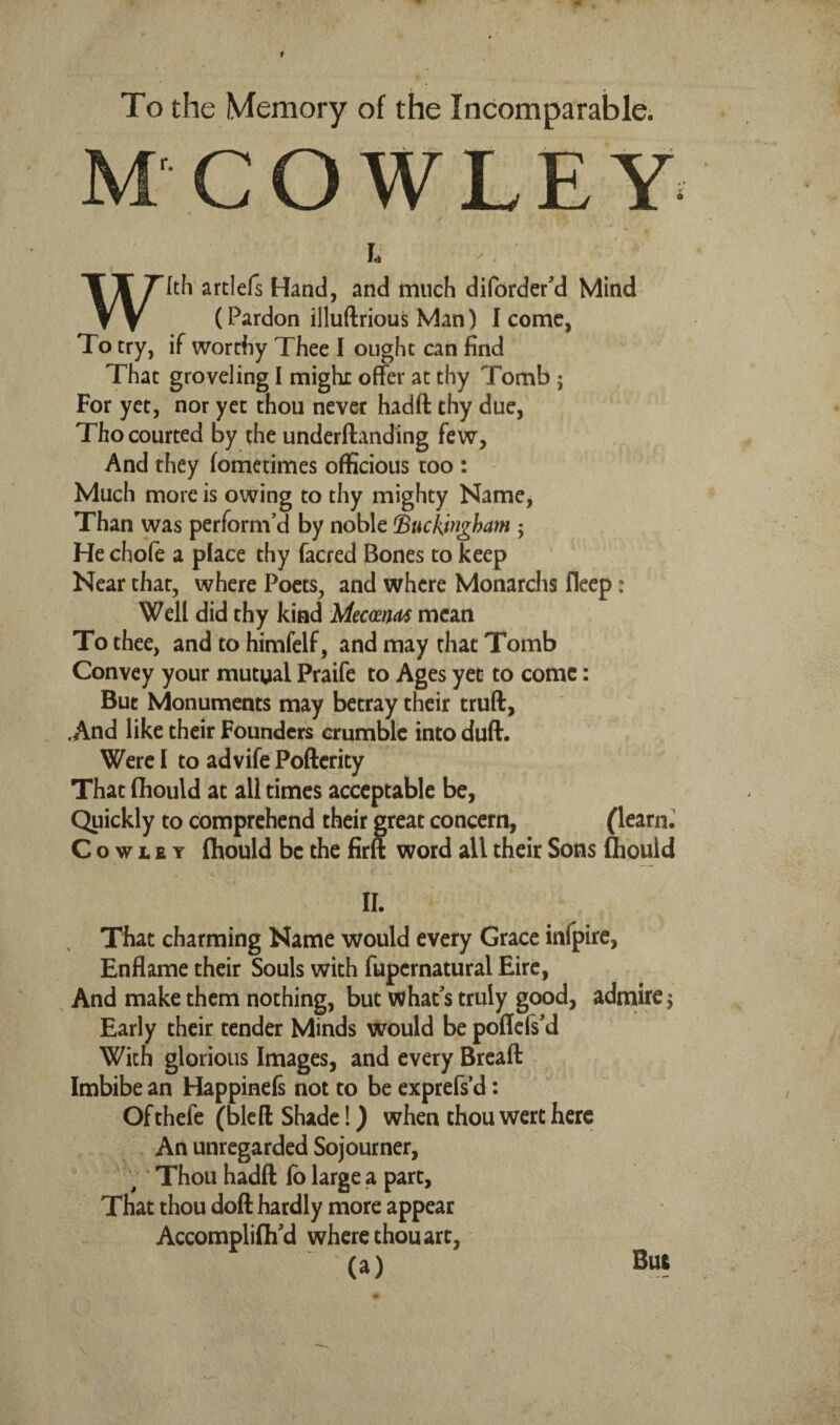 To the Memory of the Incomparable. M COWLEY With artlefs Hand, and much diforder’d Mind (Pardon illuftrious Man) I come, To try, if worthy Thee I ought can find That groveling I might offer at thy Tomb ; For yet, nor yet thou never hadft thy due, Tho courted by the underftanding few, And they fometimes officious too : ' Much more is owing to thy mighty Name, Than was perform’d by noble Buckingham 5 Hechofe a place thy facred Bones to keep Near that, where Poets, and where Monarchs flecp: Well did thy kind MccmM mean To thee, and to himfelf, and may that Tomb Convey your mutual Praife to Ages yet to come: But Monuments may betray their truft, .And like their Founders crumble into duff. Were I to advife Poftcrity That flhould at all times acceptable be, Quickly to comprehend their great concern, (learnJ Cowley fliould be the firft word all their Sons fliould II. That charming Name would every Grace infpire, Enflame their Souls with fupernatural Eire, And make them nothing, but what’s truly good, adnaire^ Early their tender Minds would be poflefs’d With glorious Images, and every Breaft Imbibe an Happinels not to be exprefs’d: Ofthefe (bled Shade!) when thou wcrt here An unregarded Sojourner, ^ * Thou hadft lb large a part, That thou doll hardly more appear Accomplilh’d where thou art, (a) But