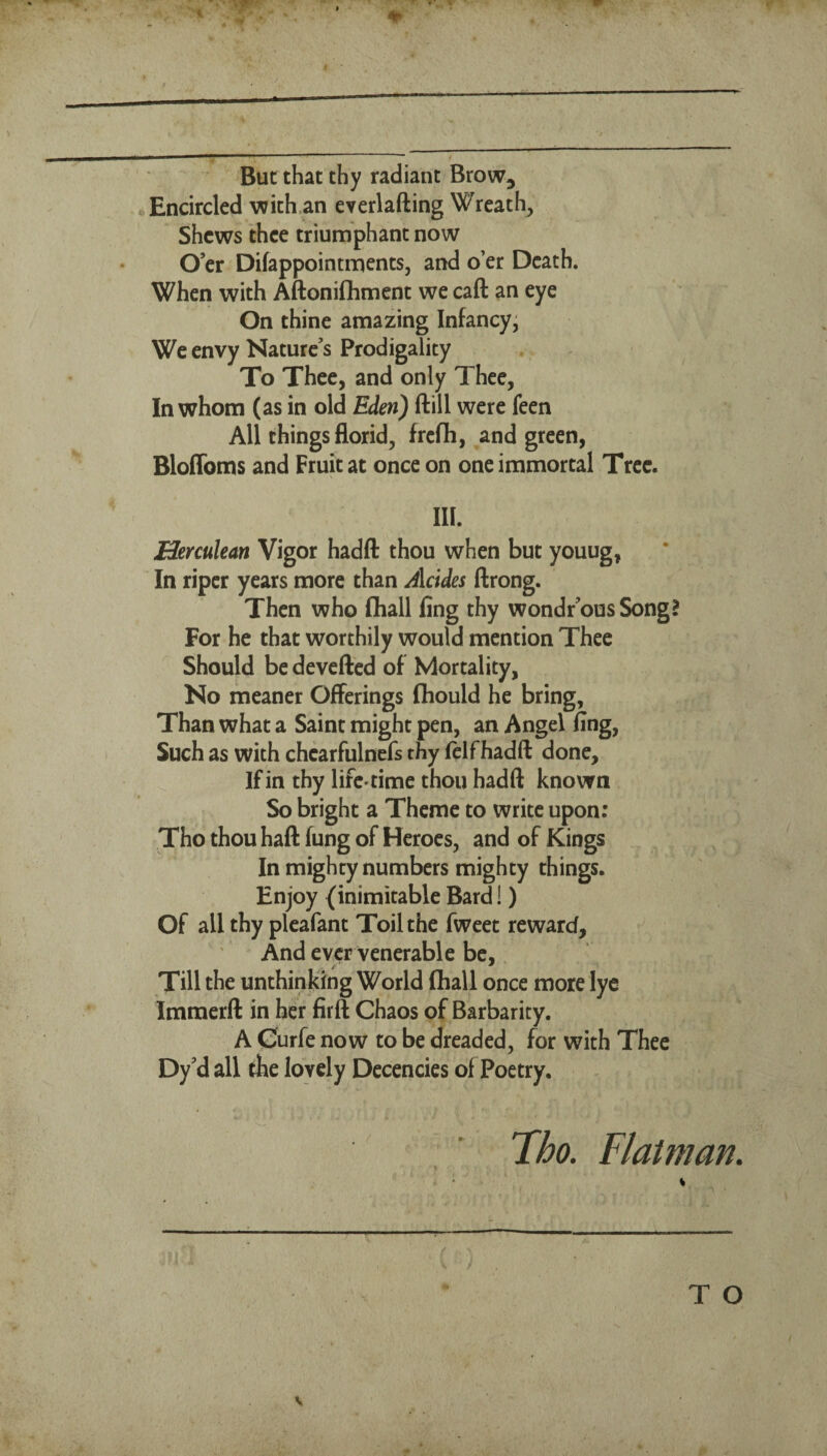 But that thy radiant Brow^ Encircled 'with,an everlafting Wreath, Shews thee triumphant now O’er Difappointments, and o’er Death. When with Aftonifliment we caft an eye On thine amazing Infancy' We envy Nature’s Prodigality To Thee, and only Thee, In whom (as in old Eden) ftill were feen All things florid, frefh, and green, Bloflbms and Fruit at once on one immortal Tree. III. Herculean Vigor hadft thou when but youug, In riper years more than Alcides ftrong. Then who fliall fing thy wondr’ous Song? For he that worthily would mention Thee Should be devefted of Mortality, No meaner Offerings (hould he bring, Than what a Saint might pen, an Angel fing, Such as with chearfulnefs thy fclfhadft done. If in thy life-time thou hadft known So bright a Theme to write upon: Tho thou haft fung of Heroes, and of Kings In mighty numbers mighty things. Enjoy (inimitable Bard!) Of all thy pleafant Toil the fweet reward. And ever venerable be. Till the unthinking World fliall once more lye Immerft in her firft Chaos of Barbarity. A Curfe now to be dreaded, for with Thee Dy’d all the lovely Decencies of Poetry. Tho. Flatman.