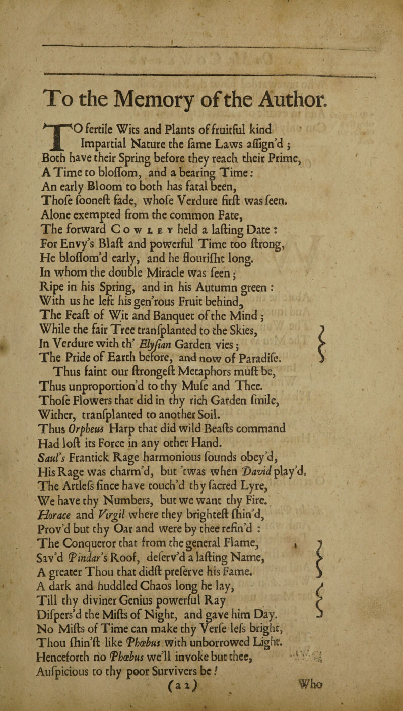 To the Memory of the Author, O fertile Wits and Plants of fruitful kind Impartial Nature the lame Laws affign’d 5 Both have their Spring before they reach their Prime, A Time to bloffom, and a bearing Time: An early Bloom to both has fatal been, Thole fooneft fade, whofe Verdure firft wasfeeri. Alone exempted from the common Fate, The forward C o w i. e y held a lading Date : For Envy's Blaft and powerful Time too ftrong, He bloflom'd early, and he flouriflit long. In whom the double Miracle was feen 5 Ripe in his Spring, and in his Autumn green : With us he left his gen'rous Fruit behind^ The Fcaft of Wit and Banquet of the Mind; While the fair Tree tranlplanted to the Skies, In Verdure with th’ Elyjtan Garden vies; The Pride of Earth before, and now of Paradife. Thus faint our ftrongeft Metaphors muft be, Thus unproportion’d to thy Mufe and Thee. Thofe Flowers that did in thy rich Garden fmile, Wither, tranfplanted to another Soil. Thus Orphem Harp that did Wild Beads command Had lod its Force in any other Hand. Saufs Frantick Rage harmonious founds obey'd. His Rage was charm'd, but 'ewas when play'd* The Artlels fince have touch'd thy facred Lyre, We have thy Numbers, but we want thy Fire. Horace and Virgil where they brighted fhin'd, Prov’d but thy Oar and were by thee refin’d : The Conqueror that from the general Flame, Sav'd Tindars Roof, deferv'd a lading Name, A greater Thou that didd preferve his Fame. A dark and huddled Chaos long he lay, Till thy diviner Genius powerful Ray Difpers'd the Mids of Night, and gave him Day. No Mids of Time can make thy Verfe lefs bright, Thou fhin'd like J^hosbus with unborrowed Light. Henceforth no Th(£bus we'll invoke but thee, Aufpicious to thy poor Survivers be / Who