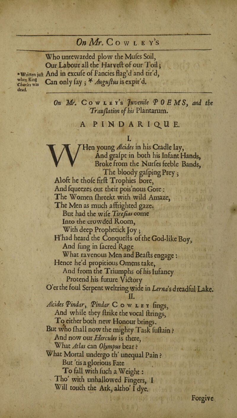 J On Mr. C o w L E v’s Who unrewarded plow the Mufes Soil, Our Labour all the Harveft of our Toil; ^ •Written juft Arid in excufe of Fancies flag’d and tir'd, cKtl Can only fay; ^ is expir’d, dead.___ On Mr. C o w 1 E y's Juvenile T 0 E MS^ and the ' TranJhtionofhisFhntsLXum. A P I N D A R I Q^U E. I. WHen young Jlcides in his Cradle lay, And grafpt in both his Infant Hands, Broke from the Nurfes feeble Bands, The bloody gafping Prey j Aloft he thofe firft Trophies bore, And fqueezes out their pois nous Gore ; The Women flireekt with wild Amaze, The Men as much affrighted gaze. But had the .wife Tirefias come Into the crowded Room, With deep Prophetick Joy; H'had heard the Conquefts of the God-like Boy, And (ung in facred Rage What ravenous Men and Beafts engage: Hence he'd propitious Omens take. And from the Triumphs of his Infancy ’ ’ Protend his future Vidfory O'er the foul Serpent weltring wide in Lernds d rcadful Lake. II. Alcides Pindar^ Pindar Cowley fings. And while they ftrike the vocal firings. To either both new Honour brings. But who fhall now the mighty Task fuftain > And now our Hercules is there. What Atlas can Olympus bear ? What Mortal undergo th' unequal Pain ? But 'tis a glorious Fate To fall with fuch a Weight: X Tho' with unhallowed Fingers, I Will touch the Ark, altho' I dye, % Forgive ' 4