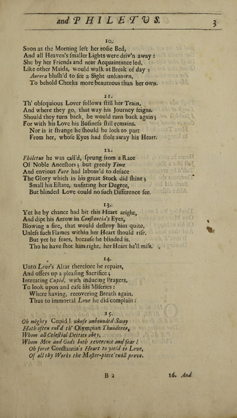 3 10. Soon as the Morning left her rofie Bed, And all Heaven's fmaller Lights were driven away : She by her Friends and near Acquaintance led, Like other Maids, would walk at Break of day : Aurora blulh’d to fee a Sight unknown. To behold Cheeks more beauteous than her own. II. Th’ obfequious Lover follows ftill her Train, And where they go, that way his Journey feigns; Should they turn back, he would turn back again 5 For with his Love his Bufinefs Bill remains. Nor is it ftrange he (hould be loth to part From her, whofe Eyes had Bole away his Heart; IX. Philetui he was call’d, fprung from a Bace Of Noble AnceBors 5 but greedy Time And envious Fate had labour'd to deface The Glory which in his great Stock did ftiine 5 Small his Eftate, unfitting her Degree, But blinded Love could no fuch Difference fee. 13. Yet he by chance had hit this Heart aright. And dipt his Arrow in Couflantia*s Eyes, Blowing a fire, that would deBroy him quite, Unlcfs fuch Flames within her Heart lliould rife. But yet he fears, becaufe he blinded is, Tho he have Biot him right, her Heart he'll mifs.' % 14- Unto Loves Altar therefore he repairs, And offers up a pleafmg Sacrifice Intreating Cupid, with inducing Prayers, To look upon and eafe his Miferies : Where having, recovering Breach again. Thus to immortal Love he did complain: Oh mighty Cupid I whofe unbounded Sway Hath often rul'd th* Olympian Thunderer^ Whom all Celeftial Deities obey,, Whom Men and Gods both reverence and fear ! Oh force GonBancia'j Heart to yield to Love, Of all thy Works the Mafter^piece 'twill prove. B a l6<, And