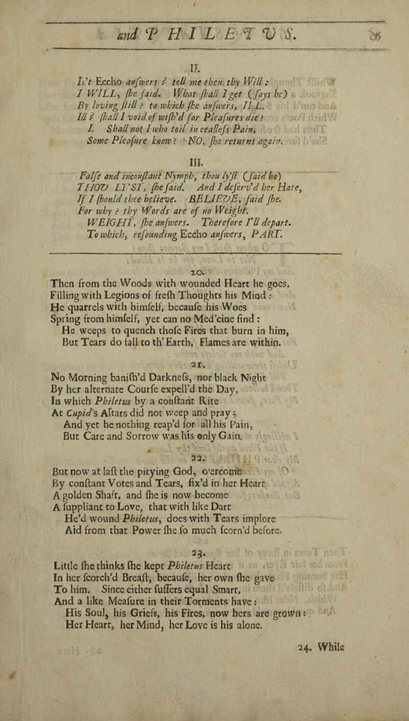 h^t Eccho anfwsn ^ tell me then thy Will: I WILL, jhejaid. What jhail 1 get {fays he) By loving jtill ? to which fhe anfwerst ILL. i . Ill ^ [hall I void,of wiflld for Pleafures die ? >; I. Shall not I who toil in ceaflefs .Paht ,, ; Some Plea fire know > ' MO, J!)e returns again, in. Falfe anctincohjiant Nymph, thou Iffi (^faid he) THOV LVST, (he(aid. And I defervd her Hate, If I fhould thee believe, BELIEVE, (aid Jhe, For why t thy Words are of no Weight. WEIGHT, Jhe anfwers. Therefore FU depart. To which, refoundingKccho anfwers, PART. 20. Then from the Woods with wounded Heart he goes, Filling with Legions of frefh Thoughts his Mind ? He quarrels with himfclf, becaufe his Woes Spring from himfelf, yet can no Med’cioe find : He weeps to quench thofe Fires that burn in him, But Tears do tall to th’ Earth, Flames are within. 21. No Morning banifh’d Darknefs, nor black Night By her alternate Courfe expell’d the Day, In which Philetus by a conftaiit Rite At Cupid’s Altars did nor weep and pray 5 And yet he nothing reap’d for ail his Pain, But Care and Sorrow was his only Gain, . 22, But now at laft the pitying God, o’erceme By conftant Votes and^Tears, fix’d in her Heart A golden Shaft, and ihe is now become A fuppliant to Love, that with like Dart He’d wound Philetus, does with Tears implore Aid from that Power file fo much fcorn’d before. 25. Little Ihe thinks (he kept Philetus Heart v In her fcorch’d Breaff, becaufe, her own (he gave To him. Since either fuffers equal Smart, And a like Meafure in their Torments have : His Soul, his Griefs, his Fires, now hers are grown; Her Heart, her Mind, her Love is his alone.