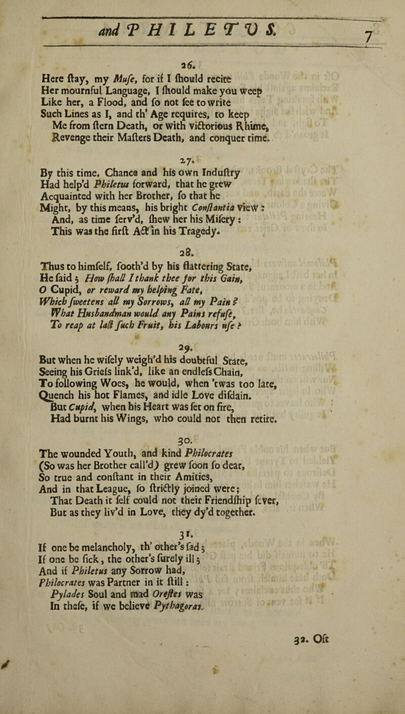 I Here (lay, my Mufe, for if I ftiould recite Her mournful Language, I (hould make you weep Like her, a Flood, and fo not fee cowrite Such Lines as I, and ch’ Age requires, to keep . Me from Aern Death, or with vidlorious Rhime^ Revenge their Mailers Death, and conquer time. By this time. Chance and his own InduHry Had help’d Philettu forward, that he grew Acquainted with her Brother, fo that he Might, by this means, his bright Conflantia view: And, as time ferv’d, fliew her his Mifery: This was the firft in his Tragedy. Thus to himfelf, footh’d by his flattering State, Hefaid 5 How (hall I thank thee (or this Gain, O Gupid, or reward my helping Fate, Which fweetens all my Sorrows^ aH my Pain ? What Husbandman would any Pains refufe. To reap at U(l fuch Fruit, his Labours ufe * 29, But when he wifely weigh’d his doubtful State, Seeing his Griefs link’d, like an endlefs Chain, To following Woes, he would, when ’ewas too late. Quench his hoc Flames, and idle Love difdain. But Cupid^ when his Heart was fee on fire. Had burnt his Wings, who could not then retire. 30. The wounded Youth, and kind Philocrates (So was her Brother call’d^ grew foon fo dear. So true and conftant in their Amities, And in that League, fo ftridly joined were; That Death it felf could not their Friendfhip feVer, But as they liv’d in Love, they dy’d together. 3'- If one be melancholy, th’other’s fad, If one be lick, the other’s furely ill 5 And if Philetus any Sorrow had, Philocrates was Partner in it Hill: Pylades Soul and mad Oreftes was In thefe, if we believi Pythagoras, ^ 3a. Oft /